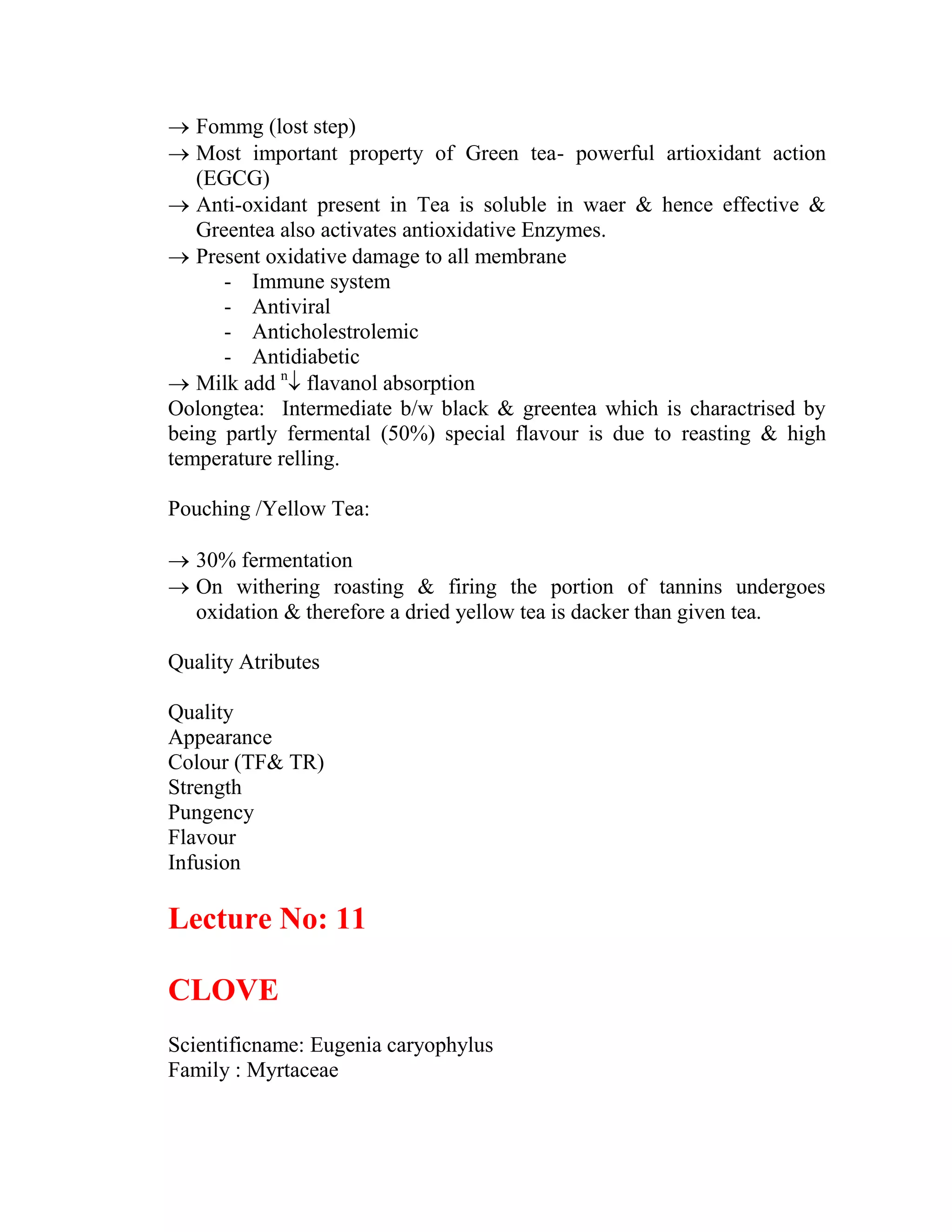  Fommg (lost step)
 Most important property of Green tea- powerful artioxidant action
(EGCG)
 Anti-oxidant present in Tea is soluble in waer & hence effective &
Greentea also activates antioxidative Enzymes.
 Present oxidative damage to all membrane
- Immune system
- Antiviral
- Anticholestrolemic
- Antidiabetic
 Milk add n
 flavanol absorption
Oolongtea: Intermediate b/w black & greentea which is charactrised by
being partly fermental (50%) special flavour is due to reasting & high
temperature relling.
Pouching /Yellow Tea:
 30% fermentation
 On withering roasting & firing the portion of tannins undergoes
oxidation & therefore a dried yellow tea is dacker than given tea.
Quality Atributes
Quality
Appearance
Colour (TF& TR)
Strength
Pungency
Flavour
Infusion
Lecture No: 11
CLOVE
Scientificname: Eugenia caryophylus
Family : Myrtaceae
 