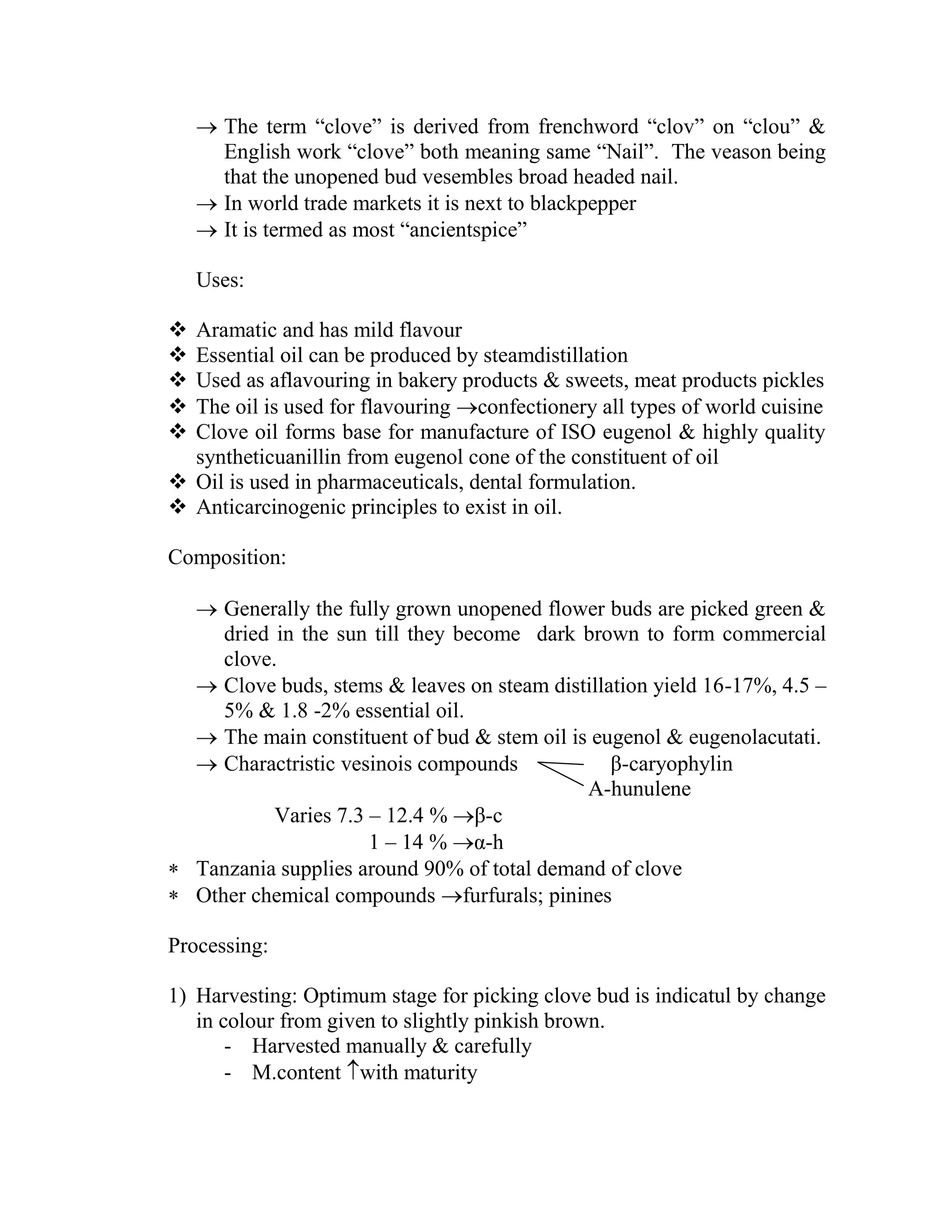  The term ―clove‖ is derived from frenchword ―clov‖ on ―clou‖ &
English work ―clove‖ both meaning same ―Nail‖. The veason being
that the unopened bud vesembles broad headed nail.
 In world trade markets it is next to blackpepper
 It is termed as most ―ancientspice‖
Uses:
 Aramatic and has mild flavour
 Essential oil can be produced by steamdistillation
 Used as aflavouring in bakery products & sweets, meat products pickles
 The oil is used for flavouring confectionery all types of world cuisine
 Clove oil forms base for manufacture of ISO eugenol & highly quality
syntheticuanillin from eugenol cone of the constituent of oil
 Oil is used in pharmaceuticals, dental formulation.
 Anticarcinogenic principles to exist in oil.
Composition:
 Generally the fully grown unopened flower buds are picked green &
dried in the sun till they become dark brown to form commercial
clove.
 Clove buds, stems & leaves on steam distillation yield 16-17%, 4.5 –
5% & 1.8 -2% essential oil.
 The main constituent of bud & stem oil is eugenol & eugenolacutati.
 Charactristic vesinois compounds β-caryophylin
Α-hunulene
Varies 7.3 – 12.4 % β-c
1 – 14 % α-h
 Tanzania supplies around 90% of total demand of clove
 Other chemical compounds furfurals; pinines
Processing:
1) Harvesting: Optimum stage for picking clove bud is indicatul by change
in colour from given to slightly pinkish brown.
- Harvested manually & carefully
- M.content with maturity
 