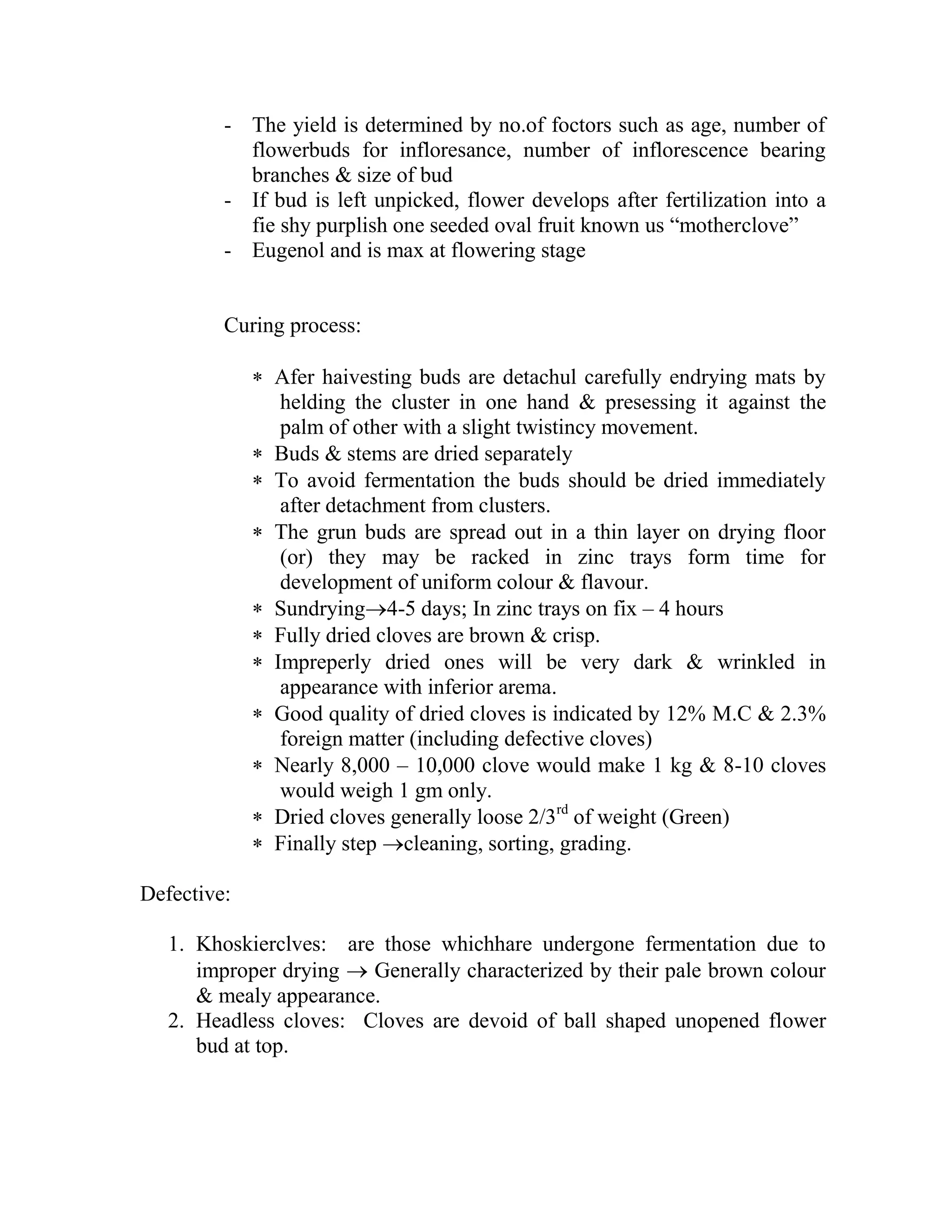 - The yield is determined by no.of foctors such as age, number of
flowerbuds for infloresance, number of inflorescence bearing
branches & size of bud
- If bud is left unpicked, flower develops after fertilization into a
fie shy purplish one seeded oval fruit known us ―motherclove‖
- Eugenol and is max at flowering stage
Curing process:
 Afer haivesting buds are detachul carefully endrying mats by
helding the cluster in one hand & presessing it against the
palm of other with a slight twistincy movement.
 Buds & stems are dried separately
 To avoid fermentation the buds should be dried immediately
after detachment from clusters.
 The grun buds are spread out in a thin layer on drying floor
(or) they may be racked in zinc trays form time for
development of uniform colour & flavour.
 Sundrying4-5 days; In zinc trays on fix – 4 hours
 Fully dried cloves are brown & crisp.
 Impreperly dried ones will be very dark & wrinkled in
appearance with inferior arema.
 Good quality of dried cloves is indicated by 12% M.C & 2.3%
foreign matter (including defective cloves)
 Nearly 8,000 – 10,000 clove would make 1 kg & 8-10 cloves
would weigh 1 gm only.
 Dried cloves generally loose 2/3rd
of weight (Green)
 Finally step cleaning, sorting, grading.
Defective:
1. Khoskierclves: are those whichhare undergone fermentation due to
improper drying  Generally characterized by their pale brown colour
& mealy appearance.
2. Headless cloves: Cloves are devoid of ball shaped unopened flower
bud at top.
 