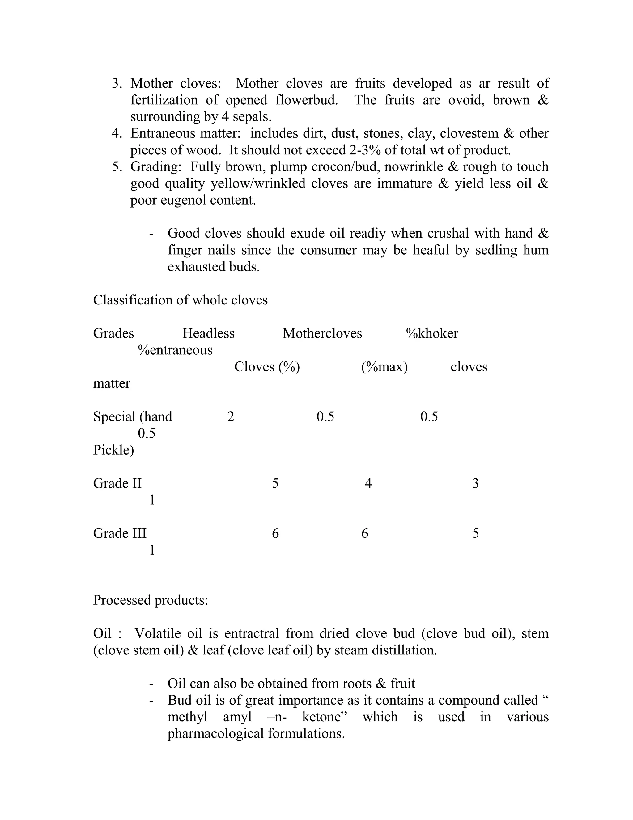 3. Mother cloves: Mother cloves are fruits developed as ar result of
fertilization of opened flowerbud. The fruits are ovoid, brown &
surrounding by 4 sepals.
4. Entraneous matter: includes dirt, dust, stones, clay, clovestem & other
pieces of wood. It should not exceed 2-3% of total wt of product.
5. Grading: Fully brown, plump crocon/bud, nowrinkle & rough to touch
good quality yellow/wrinkled cloves are immature & yield less oil &
poor eugenol content.
- Good cloves should exude oil readiy when crushal with hand &
finger nails since the consumer may be heaful by sedling hum
exhausted buds.
Classification of whole cloves
Grades Headless Mothercloves %khoker
%entraneous
Cloves (%) (%max) cloves
matter
Special (hand 2 0.5 0.5
0.5
Pickle)
Grade II 5 4 3
1
Grade III 6 6 5
1
Processed products:
Oil : Volatile oil is entractral from dried clove bud (clove bud oil), stem
(clove stem oil) & leaf (clove leaf oil) by steam distillation.
- Oil can also be obtained from roots & fruit
- Bud oil is of great importance as it contains a compound called ―
methyl amyl –n- ketone‖ which is used in various
pharmacological formulations.
 