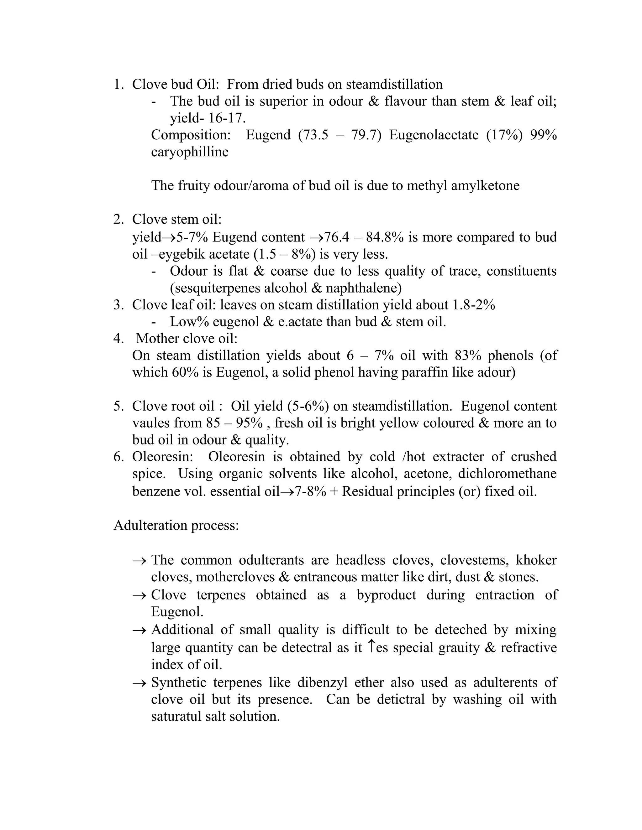 1. Clove bud Oil: From dried buds on steamdistillation
- The bud oil is superior in odour & flavour than stem & leaf oil;
yield- 16-17.
Composition: Eugend (73.5 – 79.7) Eugenolacetate (17%) 99%
caryophilline
The fruity odour/aroma of bud oil is due to methyl amylketone
2. Clove stem oil:
yield5-7% Eugend content 76.4 – 84.8% is more compared to bud
oil –eygebik acetate (1.5 – 8%) is very less.
- Odour is flat & coarse due to less quality of trace, constituents
(sesquiterpenes alcohol & naphthalene)
3. Clove leaf oil: leaves on steam distillation yield about 1.8-2%
- Low% eugenol & e.actate than bud & stem oil.
4. Mother clove oil:
On steam distillation yields about 6 – 7% oil with 83% phenols (of
which 60% is Eugenol, a solid phenol having paraffin like adour)
5. Clove root oil : Oil yield (5-6%) on steamdistillation. Eugenol content
vaules from 85 – 95% , fresh oil is bright yellow coloured & more an to
bud oil in odour & quality.
6. Oleoresin: Oleoresin is obtained by cold /hot extracter of crushed
spice. Using organic solvents like alcohol, acetone, dichloromethane
benzene vol. essential oil7-8% + Residual principles (or) fixed oil.
Adulteration process:
 The common odulterants are headless cloves, clovestems, khoker
cloves, mothercloves & entraneous matter like dirt, dust & stones.
 Clove terpenes obtained as a byproduct during entraction of
Eugenol.
 Additional of small quality is difficult to be deteched by mixing
large quantity can be detectral as it es special grauity & refractive
index of oil.
 Synthetic terpenes like dibenzyl ether also used as adulterents of
clove oil but its presence. Can be detictral by washing oil with
saturatul salt solution.
 