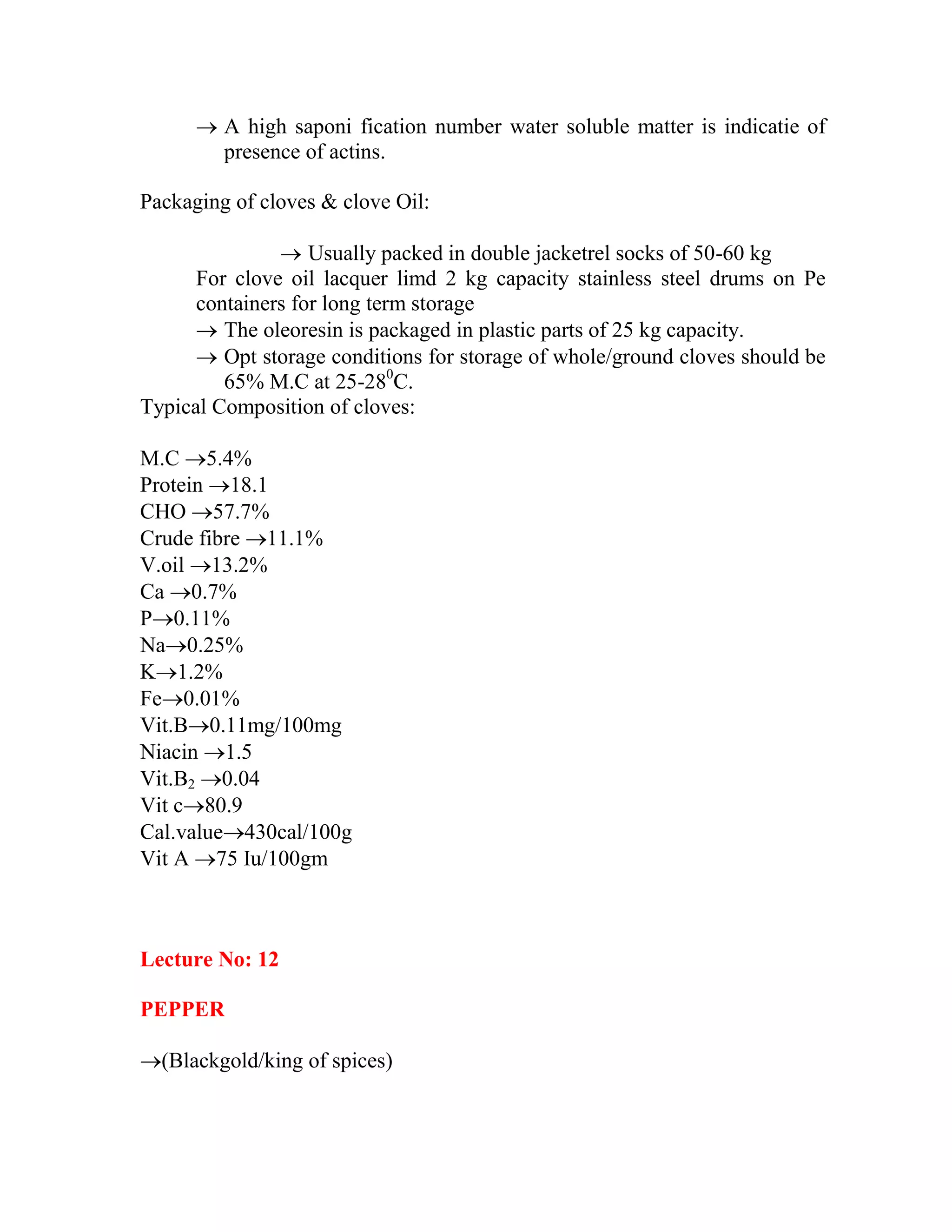  A high saponi fication number water soluble matter is indicatie of
presence of actins.
Packaging of cloves & clove Oil:
 Usually packed in double jacketrel socks of 50-60 kg
For clove oil lacquer limd 2 kg capacity stainless steel drums on Pe
containers for long term storage
 The oleoresin is packaged in plastic parts of 25 kg capacity.
 Opt storage conditions for storage of whole/ground cloves should be
65% M.C at 25-280
C.
Typical Composition of cloves:
M.C 5.4%
Protein 18.1
CHO 57.7%
Crude fibre 11.1%
V.oil 13.2%
Ca 0.7%
P0.11%
Na0.25%
K1.2%
Fe0.01%
Vit.B0.11mg/100mg
Niacin 1.5
Vit.B2 0.04
Vit c80.9
Cal.value430cal/100g
Vit A 75 Iu/100gm
Lecture No: 12
PEPPER
(Blackgold/king of spices)
 