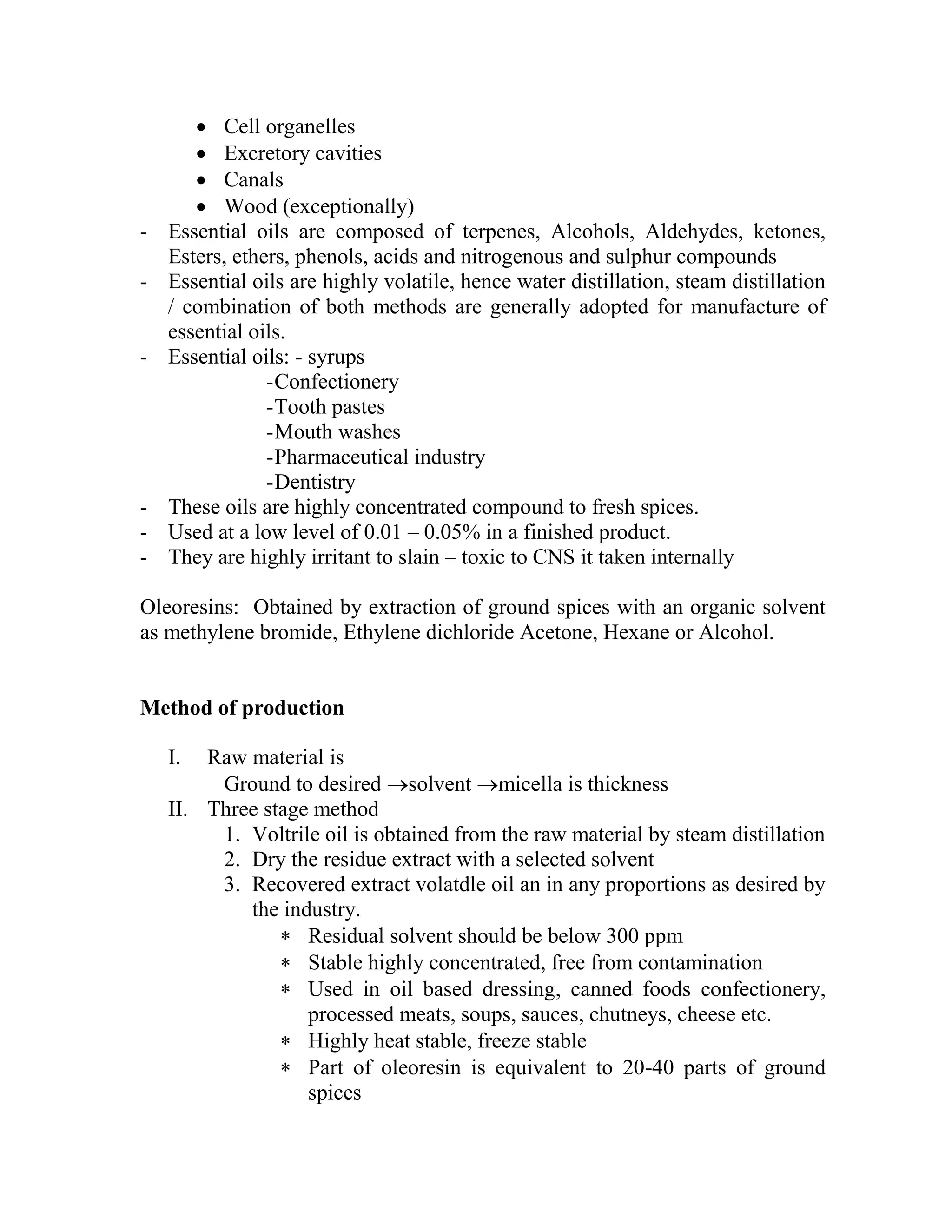  Cell organelles
 Excretory cavities
 Canals
 Wood (exceptionally)
- Essential oils are composed of terpenes, Alcohols, Aldehydes, ketones,
Esters, ethers, phenols, acids and nitrogenous and sulphur compounds
- Essential oils are highly volatile, hence water distillation, steam distillation
/ combination of both methods are generally adopted for manufacture of
essential oils.
- Essential oils: - syrups
-Confectionery
-Tooth pastes
-Mouth washes
-Pharmaceutical industry
-Dentistry
- These oils are highly concentrated compound to fresh spices.
- Used at a low level of 0.01 – 0.05% in a finished product.
- They are highly irritant to slain – toxic to CNS it taken internally
Oleoresins: Obtained by extraction of ground spices with an organic solvent
as methylene bromide, Ethylene dichloride Acetone, Hexane or Alcohol.
Method of production
I. Raw material is
Ground to desired solvent micella is thickness
II. Three stage method
1. Voltrile oil is obtained from the raw material by steam distillation
2. Dry the residue extract with a selected solvent
3. Recovered extract volatdle oil an in any proportions as desired by
the industry.
 Residual solvent should be below 300 ppm
 Stable highly concentrated, free from contamination
 Used in oil based dressing, canned foods confectionery,
processed meats, soups, sauces, chutneys, cheese etc.
 Highly heat stable, freeze stable
 Part of oleoresin is equivalent to 20-40 parts of ground
spices
 