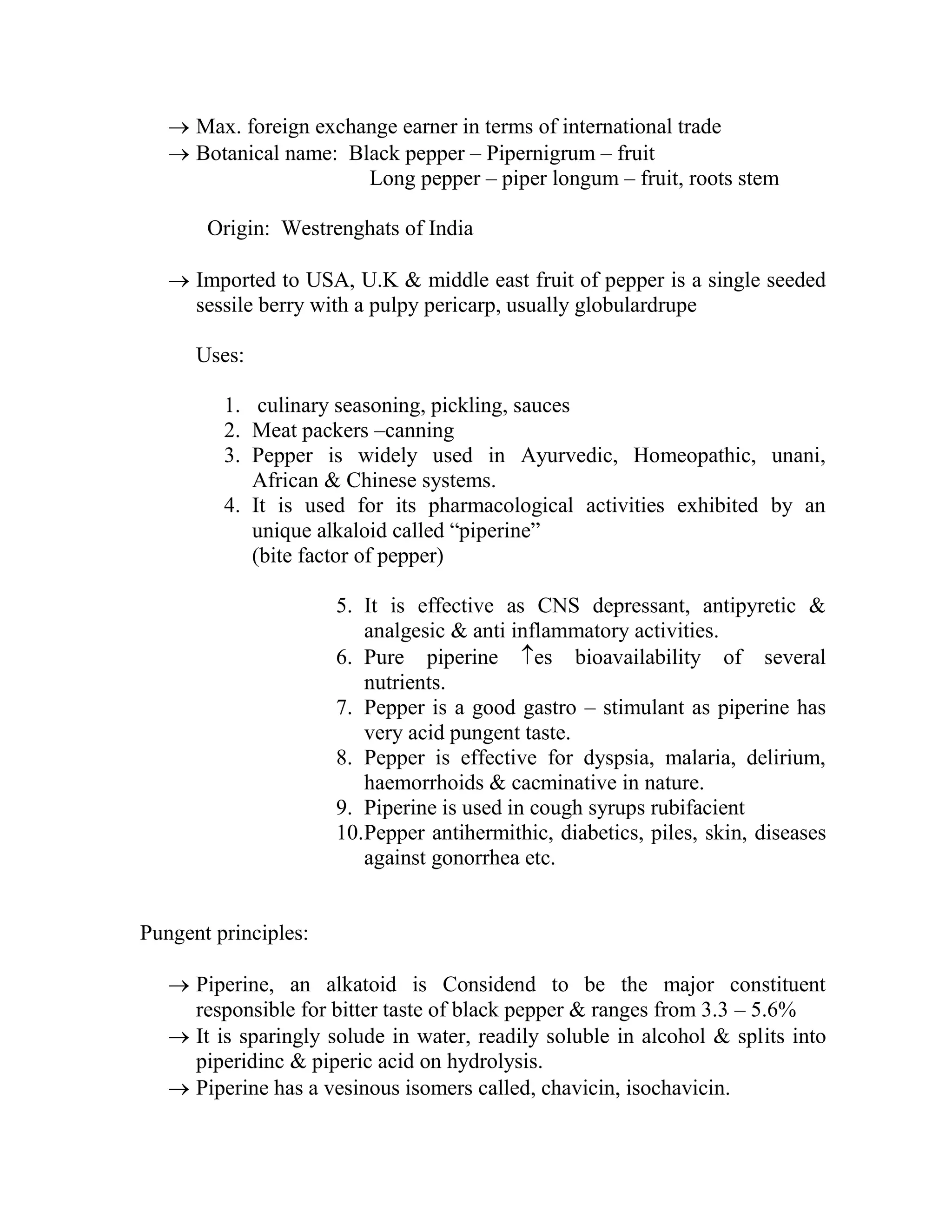  Max. foreign exchange earner in terms of international trade
 Botanical name: Black pepper – Pipernigrum – fruit
Long pepper – piper longum – fruit, roots stem
Origin: Westrenghats of India
 Imported to USA, U.K & middle east fruit of pepper is a single seeded
sessile berry with a pulpy pericarp, usually globulardrupe
Uses:
1. culinary seasoning, pickling, sauces
2. Meat packers –canning
3. Pepper is widely used in Ayurvedic, Homeopathic, unani,
African & Chinese systems.
4. It is used for its pharmacological activities exhibited by an
unique alkaloid called ―piperine‖
(bite factor of pepper)
5. It is effective as CNS depressant, antipyretic &
analgesic & anti inflammatory activities.
6. Pure piperine es bioavailability of several
nutrients.
7. Pepper is a good gastro – stimulant as piperine has
very acid pungent taste.
8. Pepper is effective for dyspsia, malaria, delirium,
haemorrhoids & cacminative in nature.
9. Piperine is used in cough syrups rubifacient
10.Pepper antihermithic, diabetics, piles, skin, diseases
against gonorrhea etc.
Pungent principles:
 Piperine, an alkatoid is Considend to be the major constituent
responsible for bitter taste of black pepper & ranges from 3.3 – 5.6%
 It is sparingly solude in water, readily soluble in alcohol & splits into
piperidinc & piperic acid on hydrolysis.
 Piperine has a vesinous isomers called, chavicin, isochavicin.
 