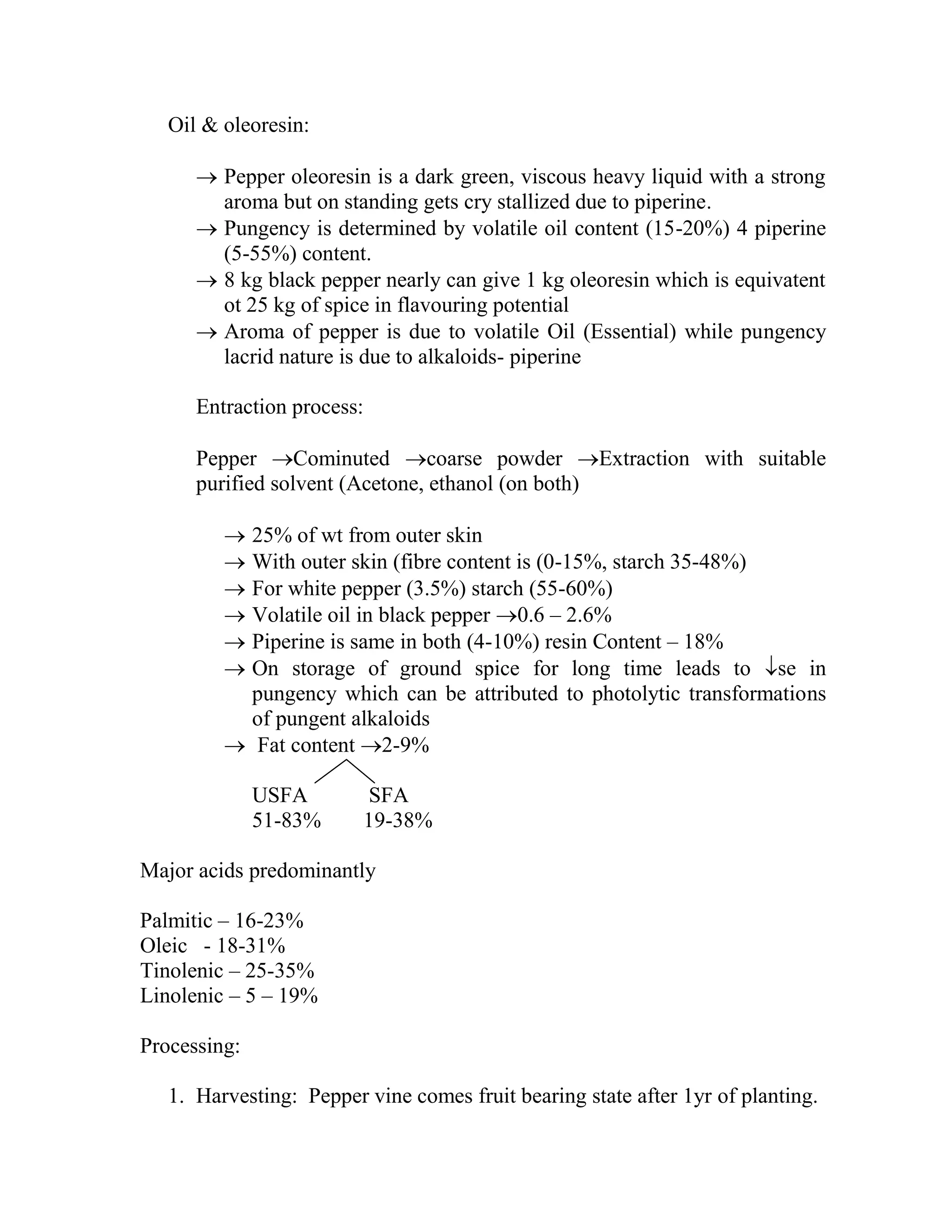Oil & oleoresin:
 Pepper oleoresin is a dark green, viscous heavy liquid with a strong
aroma but on standing gets cry stallized due to piperine.
 Pungency is determined by volatile oil content (15-20%) 4 piperine
(5-55%) content.
 8 kg black pepper nearly can give 1 kg oleoresin which is equivatent
ot 25 kg of spice in flavouring potential
 Aroma of pepper is due to volatile Oil (Essential) while pungency
lacrid nature is due to alkaloids- piperine
Entraction process:
Pepper Cominuted coarse powder Extraction with suitable
purified solvent (Acetone, ethanol (on both)
 25% of wt from outer skin
 With outer skin (fibre content is (0-15%, starch 35-48%)
 For white pepper (3.5%) starch (55-60%)
 Volatile oil in black pepper 0.6 – 2.6%
 Piperine is same in both (4-10%) resin Content – 18%
 On storage of ground spice for long time leads to se in
pungency which can be attributed to photolytic transformations
of pungent alkaloids
 Fat content 2-9%
USFA SFA
51-83% 19-38%
Major acids predominantly
Palmitic – 16-23%
Oleic - 18-31%
Tinolenic – 25-35%
Linolenic – 5 – 19%
Processing:
1. Harvesting: Pepper vine comes fruit bearing state after 1yr of planting.
 