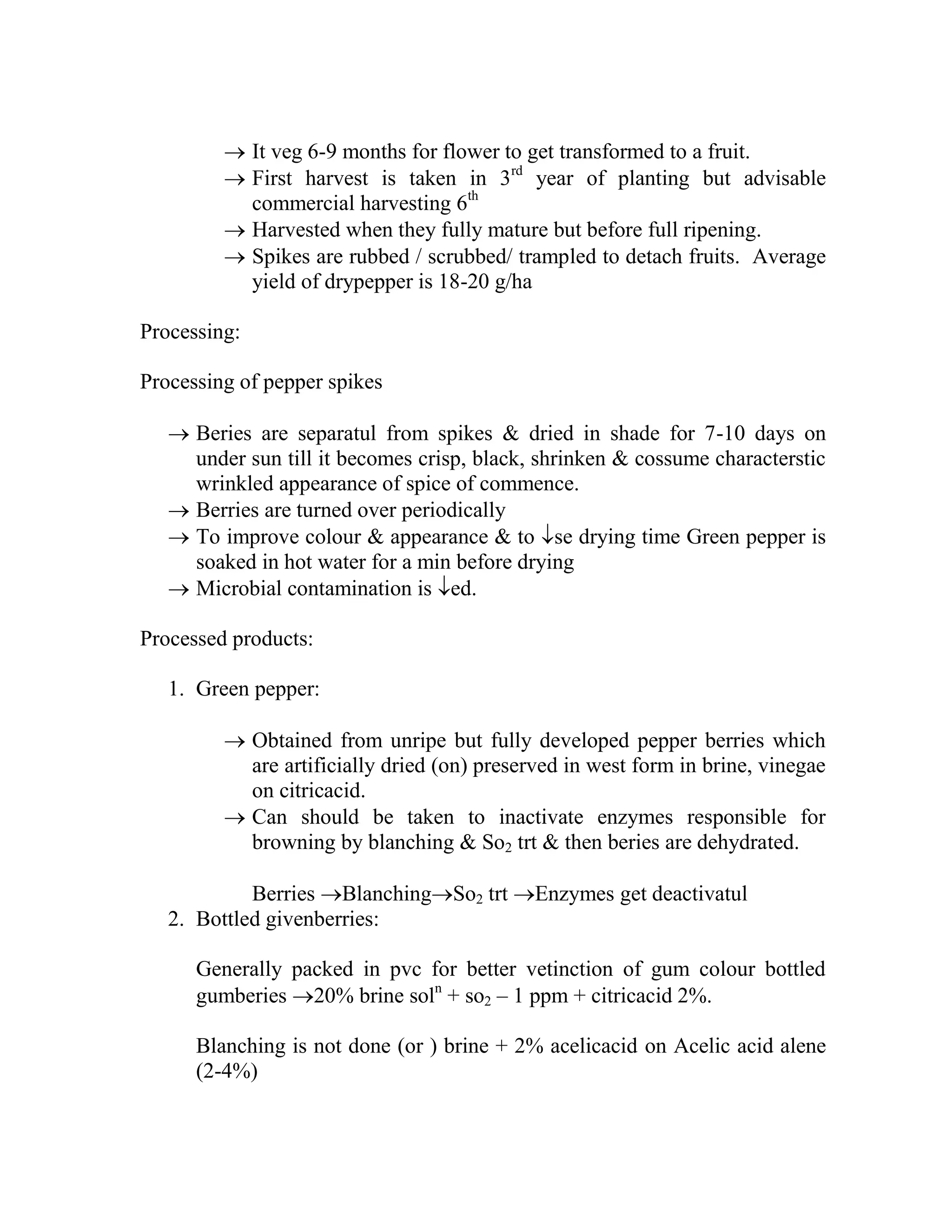  It veg 6-9 months for flower to get transformed to a fruit.
 First harvest is taken in 3rd
year of planting but advisable
commercial harvesting 6th
 Harvested when they fully mature but before full ripening.
 Spikes are rubbed / scrubbed/ trampled to detach fruits. Average
yield of drypepper is 18-20 g/ha
Processing:
Processing of pepper spikes
 Beries are separatul from spikes & dried in shade for 7-10 days on
under sun till it becomes crisp, black, shrinken & cossume characterstic
wrinkled appearance of spice of commence.
 Berries are turned over periodically
 To improve colour & appearance & to se drying time Green pepper is
soaked in hot water for a min before drying
 Microbial contamination is ed.
Processed products:
1. Green pepper:
 Obtained from unripe but fully developed pepper berries which
are artificially dried (on) preserved in west form in brine, vinegae
on citricacid.
 Can should be taken to inactivate enzymes responsible for
browning by blanching & So2 trt & then beries are dehydrated.
Berries BlanchingSo2 trt Enzymes get deactivatul
2. Bottled givenberries:
Generally packed in pvc for better vetinction of gum colour bottled
gumberies 20% brine soln
+ so2 – 1 ppm + citricacid 2%.
Blanching is not done (or ) brine + 2% acelicacid on Acelic acid alene
(2-4%)
 