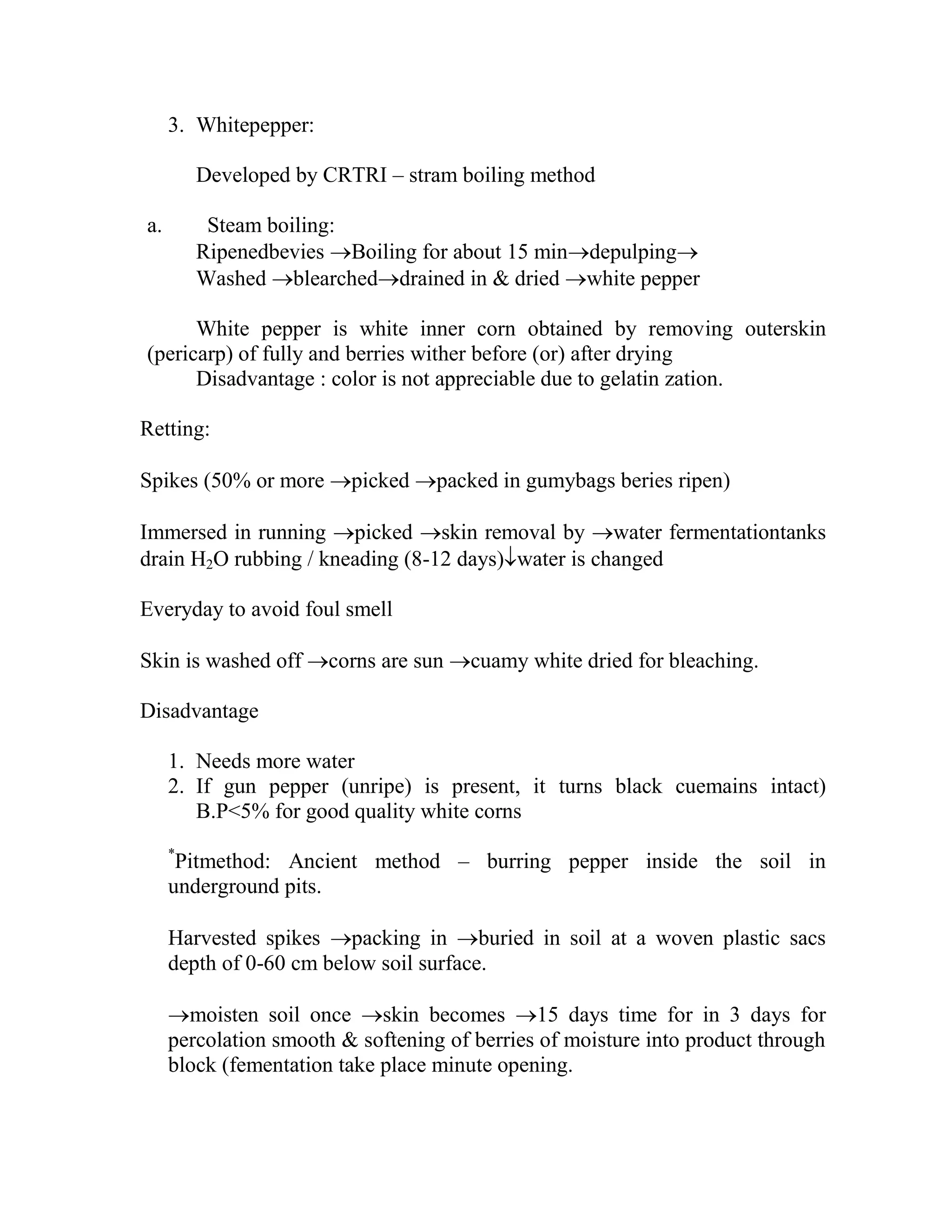 3. Whitepepper:
Developed by CRTRI – stram boiling method
a. Steam boiling:
Ripenedbevies Boiling for about 15 mindepulping
Washed blearcheddrained in & dried white pepper
White pepper is white inner corn obtained by removing outerskin
(pericarp) of fully and berries wither before (or) after drying
Disadvantage : color is not appreciable due to gelatin zation.
Retting:
Spikes (50% or more picked packed in gumybags beries ripen)
Immersed in running picked skin removal by water fermentationtanks
drain H2O rubbing / kneading (8-12 days)water is changed
Everyday to avoid foul smell
Skin is washed off corns are sun cuamy white dried for bleaching.
Disadvantage
1. Needs more water
2. If gun pepper (unripe) is present, it turns black cuemains intact)
B.P<5% for good quality white corns
*
Pitmethod: Ancient method – burring pepper inside the soil in
underground pits.
Harvested spikes packing in buried in soil at a woven plastic sacs
depth of 0-60 cm below soil surface.
moisten soil once skin becomes 15 days time for in 3 days for
percolation smooth & softening of berries of moisture into product through
block (fementation take place minute opening.
 