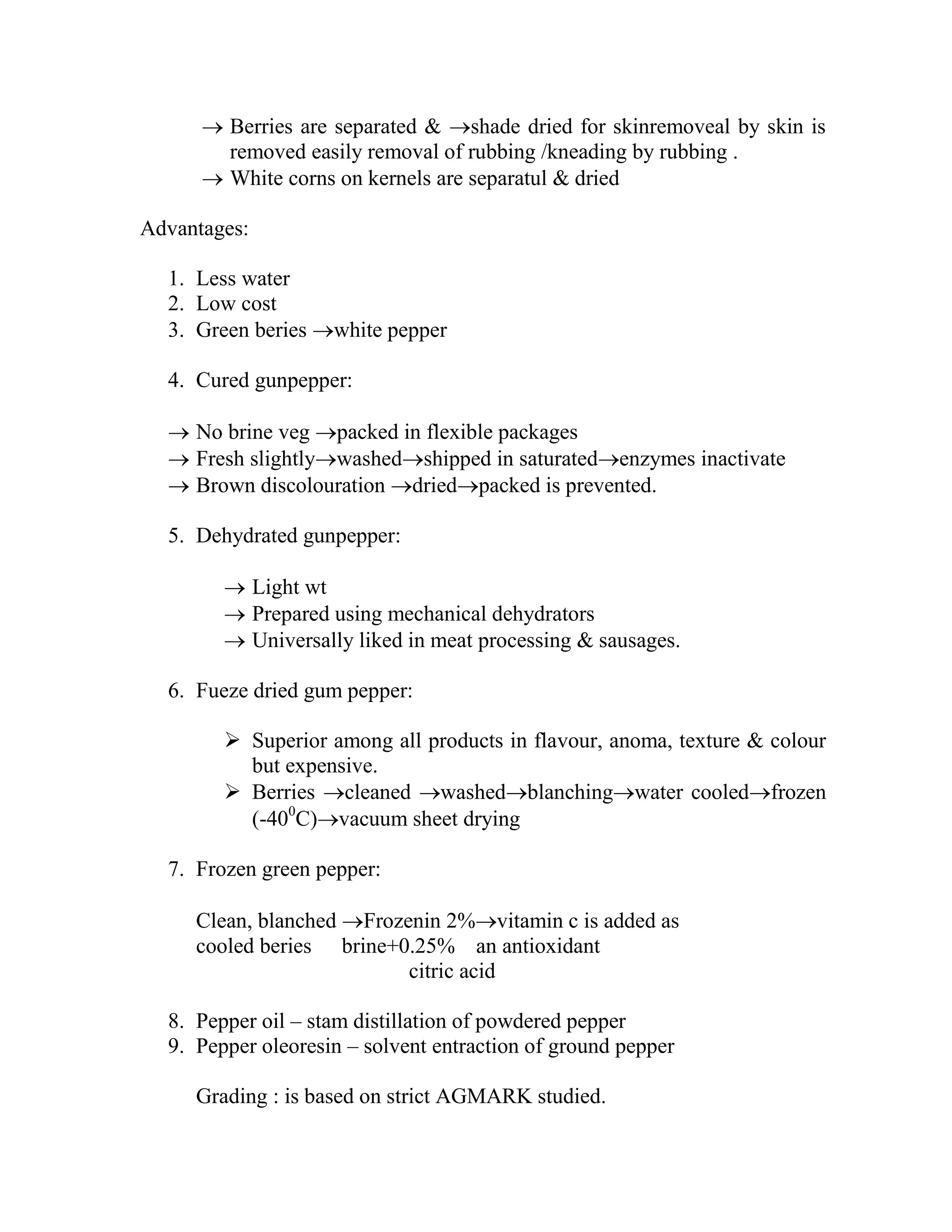  Berries are separated & shade dried for skinremoveal by skin is
removed easily removal of rubbing /kneading by rubbing .
 White corns on kernels are separatul & dried
Advantages:
1. Less water
2. Low cost
3. Green beries white pepper
4. Cured gunpepper:
 No brine veg packed in flexible packages
 Fresh slightlywashedshipped in saturatedenzymes inactivate
 Brown discolouration driedpacked is prevented.
5. Dehydrated gunpepper:
 Light wt
 Prepared using mechanical dehydrators
 Universally liked in meat processing & sausages.
6. Fueze dried gum pepper:
 Superior among all products in flavour, anoma, texture & colour
but expensive.
 Berries cleaned washedblanchingwater cooledfrozen
(-400
C)vacuum sheet drying
7. Frozen green pepper:
Clean, blanched Frozenin 2%vitamin c is added as
cooled beries brine+0.25% an antioxidant
citric acid
8. Pepper oil – stam distillation of powdered pepper
9. Pepper oleoresin – solvent entraction of ground pepper
Grading : is based on strict AGMARK studied.
 