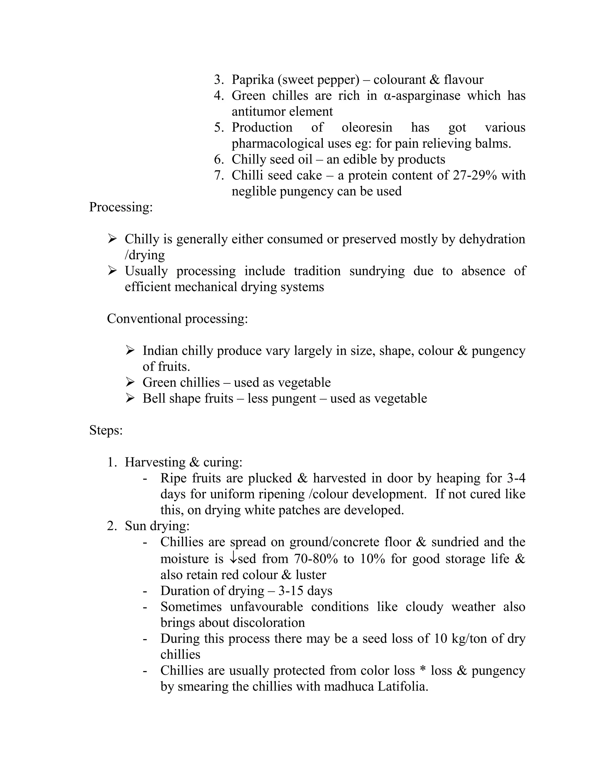3. Paprika (sweet pepper) – colourant & flavour
4. Green chilles are rich in α-asparginase which has
antitumor element
5. Production of oleoresin has got various
pharmacological uses eg: for pain relieving balms.
6. Chilly seed oil – an edible by products
7. Chilli seed cake – a protein content of 27-29% with
neglible pungency can be used
Processing:
 Chilly is generally either consumed or preserved mostly by dehydration
/drying
 Usually processing include tradition sundrying due to absence of
efficient mechanical drying systems
Conventional processing:
 Indian chilly produce vary largely in size, shape, colour & pungency
of fruits.
 Green chillies – used as vegetable
 Bell shape fruits – less pungent – used as vegetable
Steps:
1. Harvesting & curing:
- Ripe fruits are plucked & harvested in door by heaping for 3-4
days for uniform ripening /colour development. If not cured like
this, on drying white patches are developed.
2. Sun drying:
- Chillies are spread on ground/concrete floor & sundried and the
moisture is sed from 70-80% to 10% for good storage life &
also retain red colour & luster
- Duration of drying – 3-15 days
- Sometimes unfavourable conditions like cloudy weather also
brings about discoloration
- During this process there may be a seed loss of 10 kg/ton of dry
chillies
- Chillies are usually protected from color loss * loss & pungency
by smearing the chillies with madhuca Latifolia.
 