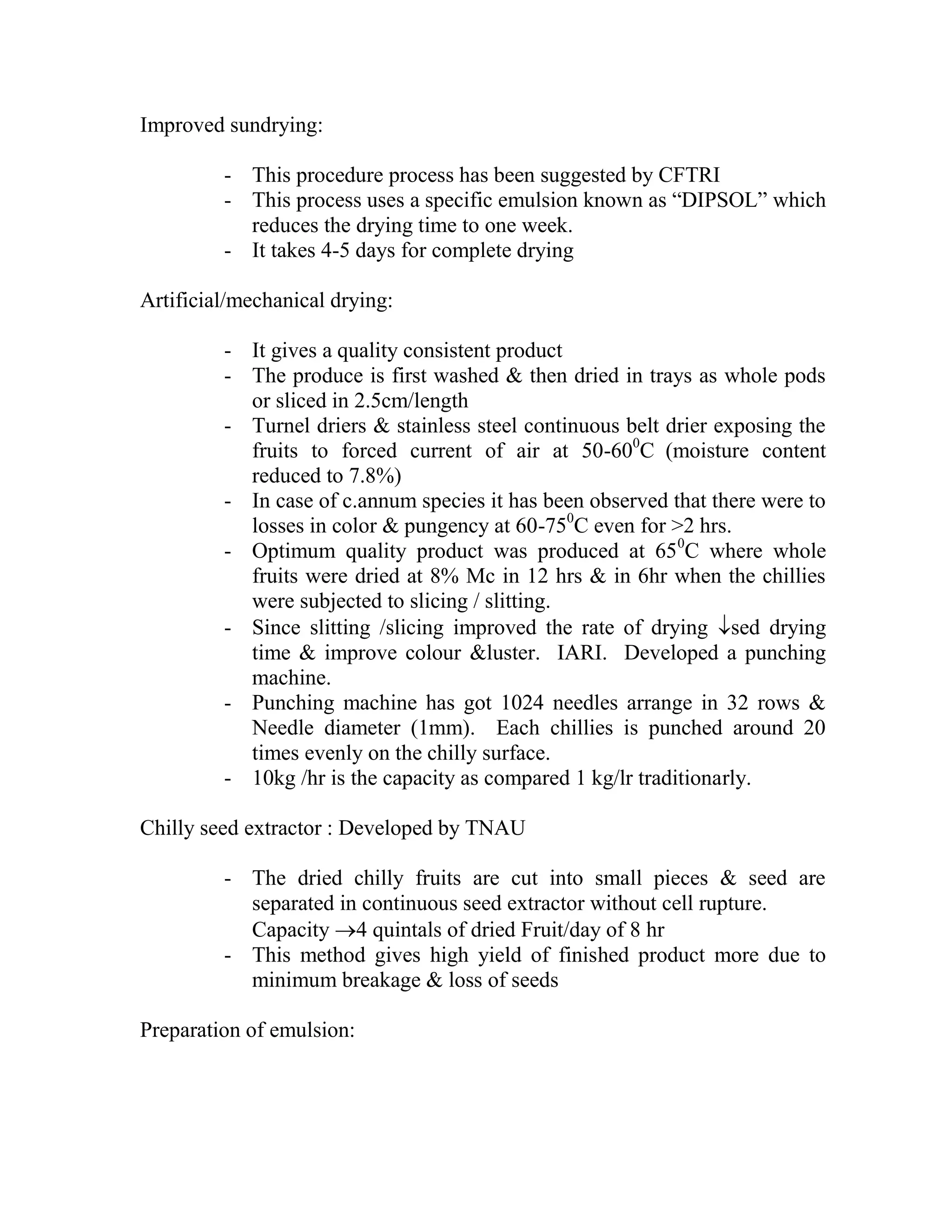 Improved sundrying:
- This procedure process has been suggested by CFTRI
- This process uses a specific emulsion known as ―DIPSOL‖ which
reduces the drying time to one week.
- It takes 4-5 days for complete drying
Artificial/mechanical drying:
- It gives a quality consistent product
- The produce is first washed & then dried in trays as whole pods
or sliced in 2.5cm/length
- Turnel driers & stainless steel continuous belt drier exposing the
fruits to forced current of air at 50-600
C (moisture content
reduced to 7.8%)
- In case of c.annum species it has been observed that there were to
losses in color & pungency at 60-750
C even for >2 hrs.
- Optimum quality product was produced at 650
C where whole
fruits were dried at 8% Mc in 12 hrs & in 6hr when the chillies
were subjected to slicing / slitting.
- Since slitting /slicing improved the rate of drying sed drying
time & improve colour &luster. IARI. Developed a punching
machine.
- Punching machine has got 1024 needles arrange in 32 rows &
Needle diameter (1mm). Each chillies is punched around 20
times evenly on the chilly surface.
- 10kg /hr is the capacity as compared 1 kg/lr traditionarly.
Chilly seed extractor : Developed by TNAU
- The dried chilly fruits are cut into small pieces & seed are
separated in continuous seed extractor without cell rupture.
Capacity 4 quintals of dried Fruit/day of 8 hr
- This method gives high yield of finished product more due to
minimum breakage & loss of seeds
Preparation of emulsion:
 