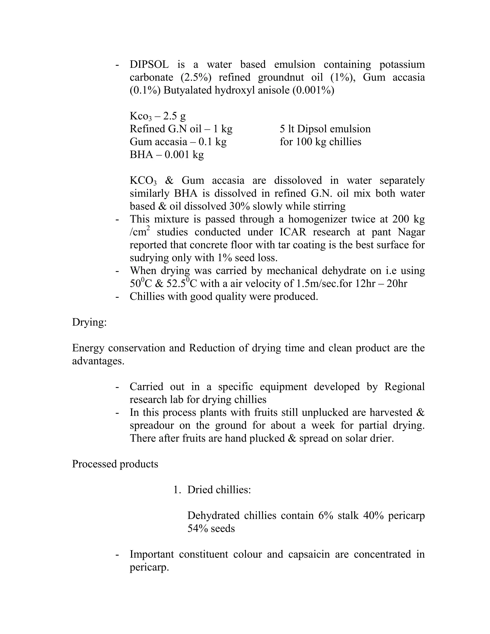 - DIPSOL is a water based emulsion containing potassium
carbonate (2.5%) refined groundnut oil (1%), Gum accasia
(0.1%) Butyalated hydroxyl anisole (0.001%)
Kco3 – 2.5 g
Refined G.N oil – 1 kg 5 lt Dipsol emulsion
Gum accasia – 0.1 kg for 100 kg chillies
BHA – 0.001 kg
KCO3 & Gum accasia are dissoloved in water separately
similarly BHA is dissolved in refined G.N. oil mix both water
based & oil dissolved 30% slowly while stirring
- This mixture is passed through a homogenizer twice at 200 kg
/cm2
studies conducted under ICAR research at pant Nagar
reported that concrete floor with tar coating is the best surface for
sudrying only with 1% seed loss.
- When drying was carried by mechanical dehydrate on i.e using
500
C & 52.50
C with a air velocity of 1.5m/sec.for 12hr – 20hr
- Chillies with good quality were produced.
Drying:
Energy conservation and Reduction of drying time and clean product are the
advantages.
- Carried out in a specific equipment developed by Regional
research lab for drying chillies
- In this process plants with fruits still unplucked are harvested &
spreadour on the ground for about a week for partial drying.
There after fruits are hand plucked & spread on solar drier.
Processed products
1. Dried chillies:
Dehydrated chillies contain 6% stalk 40% pericarp
54% seeds
- Important constituent colour and capsaicin are concentrated in
pericarp.
 