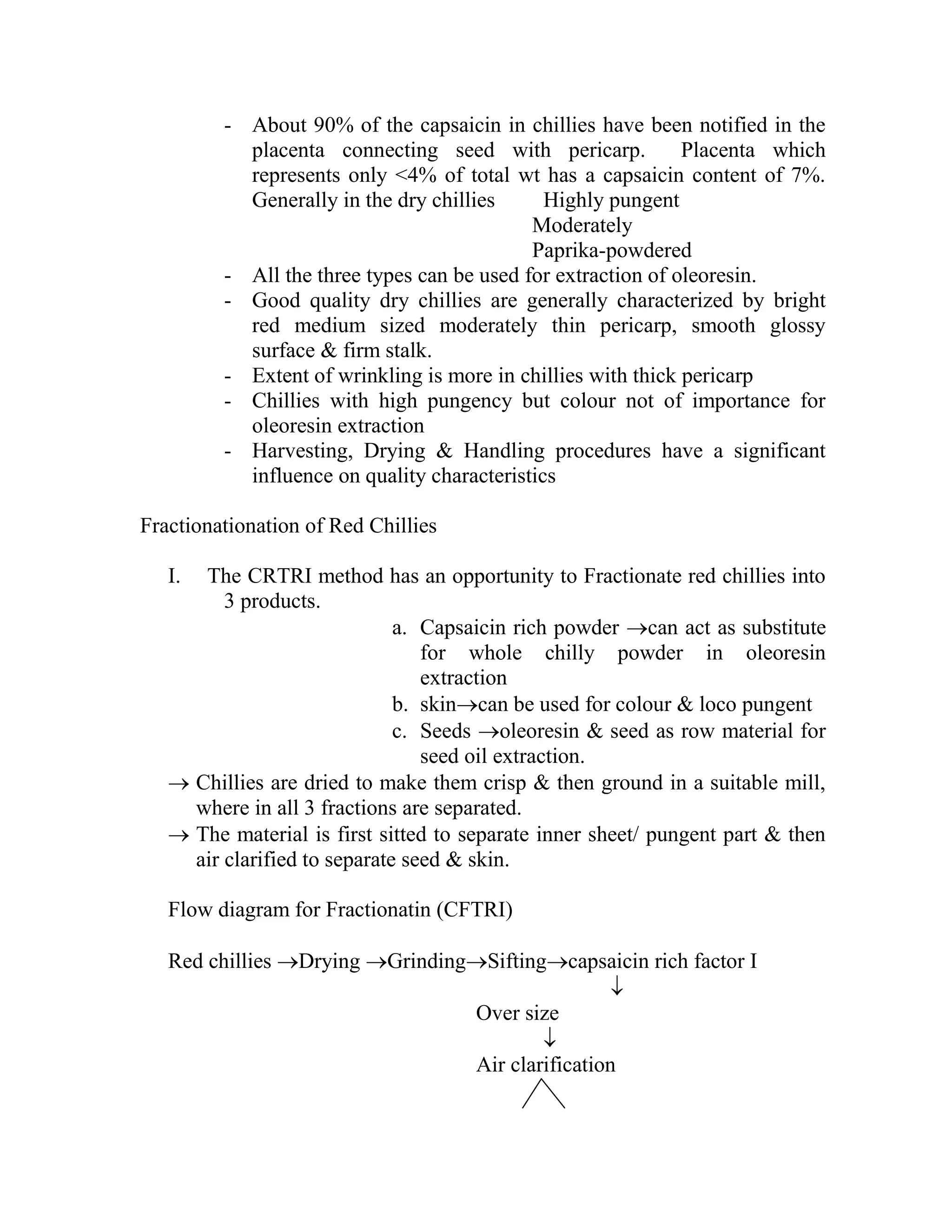- About 90% of the capsaicin in chillies have been notified in the
placenta connecting seed with pericarp. Placenta which
represents only <4% of total wt has a capsaicin content of 7%.
Generally in the dry chillies Highly pungent
Moderately
Paprika-powdered
- All the three types can be used for extraction of oleoresin.
- Good quality dry chillies are generally characterized by bright
red medium sized moderately thin pericarp, smooth glossy
surface & firm stalk.
- Extent of wrinkling is more in chillies with thick pericarp
- Chillies with high pungency but colour not of importance for
oleoresin extraction
- Harvesting, Drying & Handling procedures have a significant
influence on quality characteristics
Fractionationation of Red Chillies
I. The CRTRI method has an opportunity to Fractionate red chillies into
3 products.
a. Capsaicin rich powder can act as substitute
for whole chilly powder in oleoresin
extraction
b. skincan be used for colour & loco pungent
c. Seeds oleoresin & seed as row material for
seed oil extraction.
 Chillies are dried to make them crisp & then ground in a suitable mill,
where in all 3 fractions are separated.
 The material is first sitted to separate inner sheet/ pungent part & then
air clarified to separate seed & skin.
Flow diagram for Fractionatin (CFTRI)
Red chillies Drying GrindingSiftingcapsaicin rich factor I

Over size

Air clarification
 
