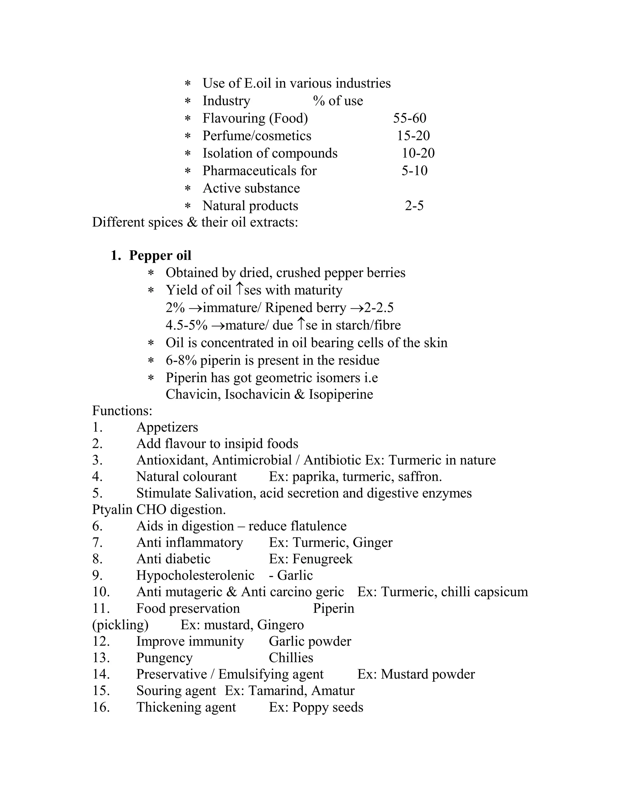  Use of E.oil in various industries
 Industry % of use
 Flavouring (Food) 55-60
 Perfume/cosmetics 15-20
 Isolation of compounds 10-20
 Pharmaceuticals for 5-10
 Active substance
 Natural products 2-5
Different spices & their oil extracts:
1. Pepper oil
 Obtained by dried, crushed pepper berries
 Yield of oil ses with maturity
2% immature/ Ripened berry 2-2.5
4.5-5% mature/ due se in starch/fibre
 Oil is concentrated in oil bearing cells of the skin
 6-8% piperin is present in the residue
 Piperin has got geometric isomers i.e
Chavicin, Isochavicin & Isopiperine
Functions:
1. Appetizers
2. Add flavour to insipid foods
3. Antioxidant, Antimicrobial / Antibiotic Ex: Turmeric in nature
4. Natural colourant Ex: paprika, turmeric, saffron.
5. Stimulate Salivation, acid secretion and digestive enzymes
Ptyalin CHO digestion.
6. Aids in digestion – reduce flatulence
7. Anti inflammatory Ex: Turmeric, Ginger
8. Anti diabetic Ex: Fenugreek
9. Hypocholesterolenic - Garlic
10. Anti mutageric & Anti carcino geric Ex: Turmeric, chilli capsicum
11. Food preservation Piperin
(pickling) Ex: mustard, Gingero
12. Improve immunity Garlic powder
13. Pungency Chillies
14. Preservative / Emulsifying agent Ex: Mustard powder
15. Souring agent Ex: Tamarind, Amatur
16. Thickening agent Ex: Poppy seeds
 