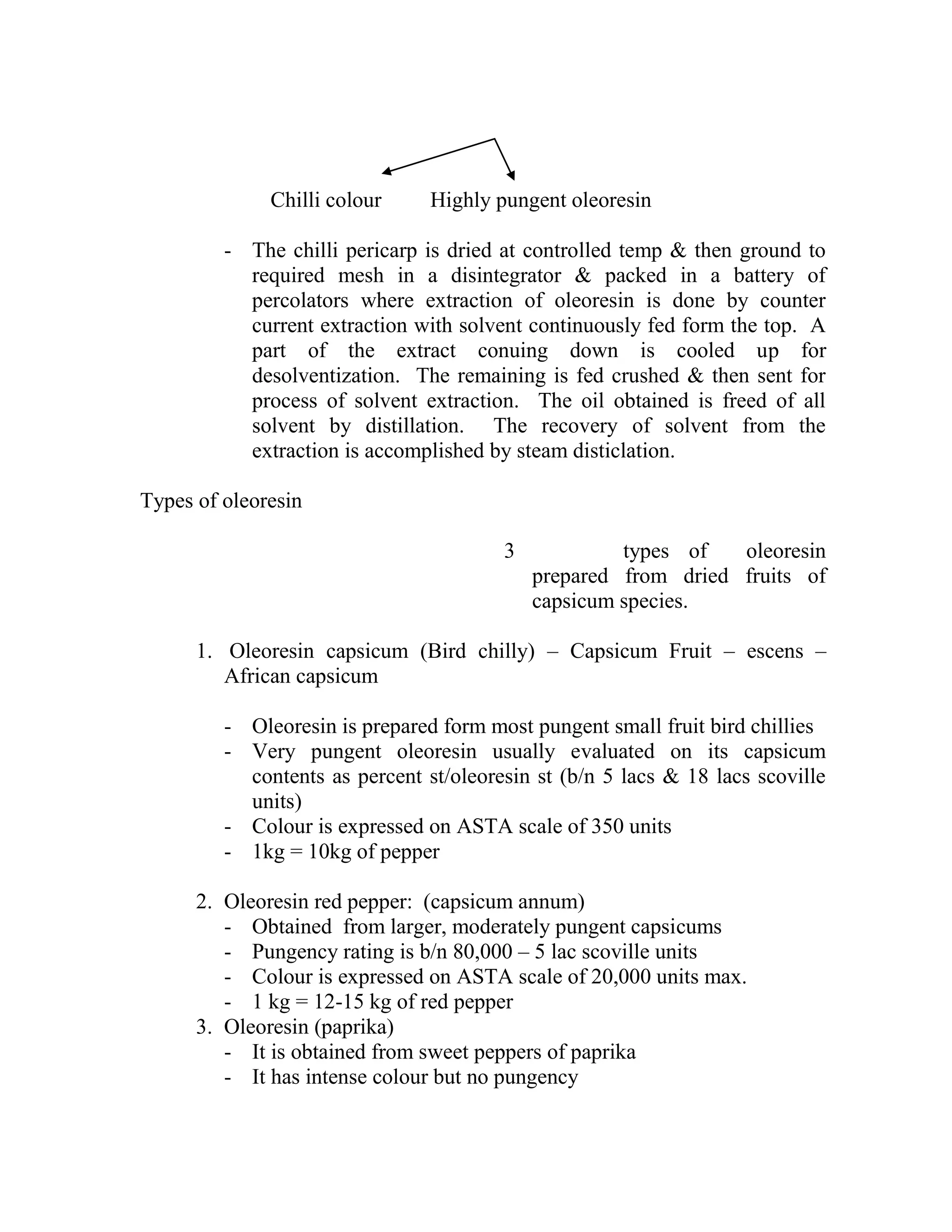 Chilli colour Highly pungent oleoresin
- The chilli pericarp is dried at controlled temp & then ground to
required mesh in a disintegrator & packed in a battery of
percolators where extraction of oleoresin is done by counter
current extraction with solvent continuously fed form the top. A
part of the extract conuing down is cooled up for
desolventization. The remaining is fed crushed & then sent for
process of solvent extraction. The oil obtained is freed of all
solvent by distillation. The recovery of solvent from the
extraction is accomplished by steam disticlation.
Types of oleoresin
3 types of oleoresin
prepared from dried fruits of
capsicum species.
1. Oleoresin capsicum (Bird chilly) – Capsicum Fruit – escens –
African capsicum
- Oleoresin is prepared form most pungent small fruit bird chillies
- Very pungent oleoresin usually evaluated on its capsicum
contents as percent st/oleoresin st (b/n 5 lacs & 18 lacs scoville
units)
- Colour is expressed on ASTA scale of 350 units
- 1kg = 10kg of pepper
2. Oleoresin red pepper: (capsicum annum)
- Obtained from larger, moderately pungent capsicums
- Pungency rating is b/n 80,000 – 5 lac scoville units
- Colour is expressed on ASTA scale of 20,000 units max.
- 1 kg = 12-15 kg of red pepper
3. Oleoresin (paprika)
- It is obtained from sweet peppers of paprika
- It has intense colour but no pungency
 