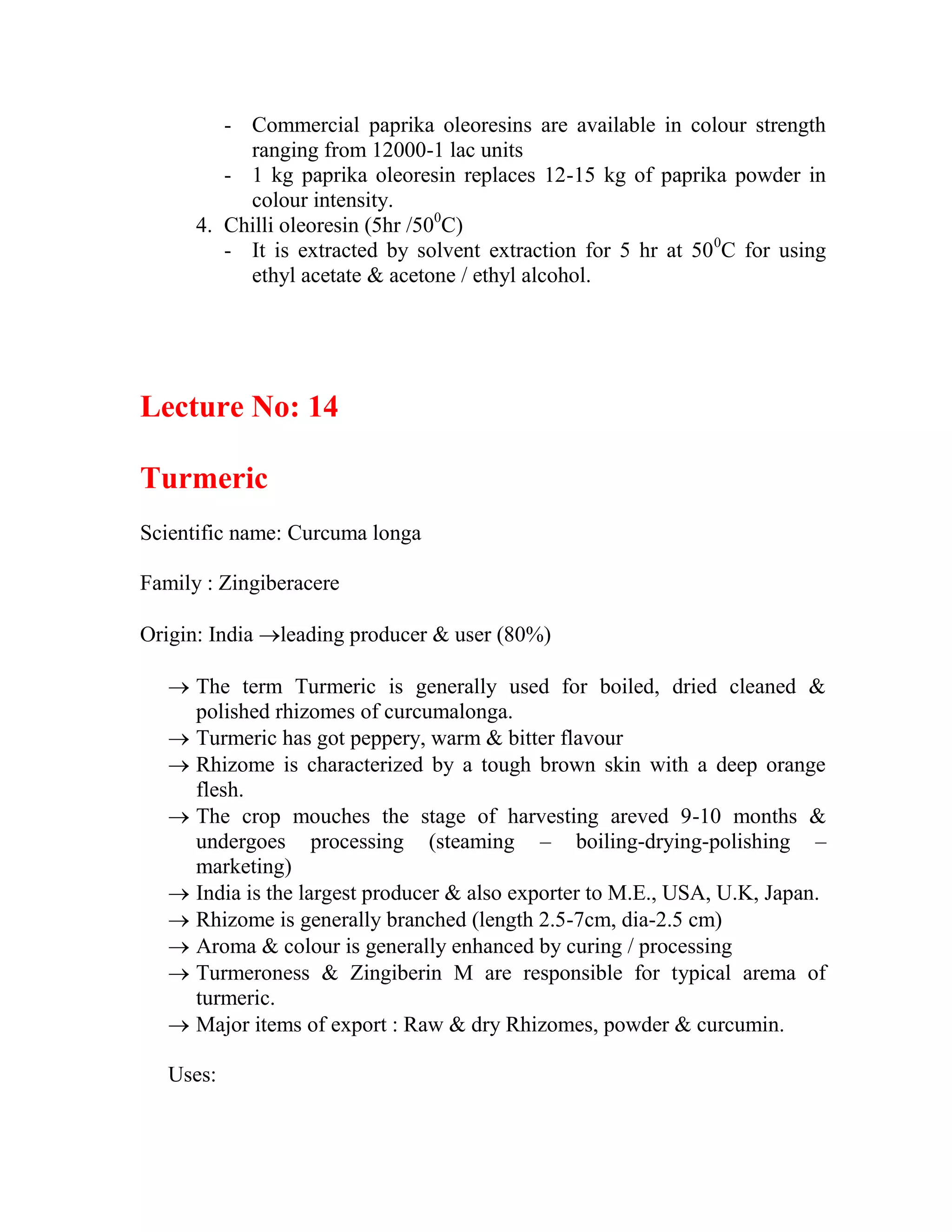 - Commercial paprika oleoresins are available in colour strength
ranging from 12000-1 lac units
- 1 kg paprika oleoresin replaces 12-15 kg of paprika powder in
colour intensity.
4. Chilli oleoresin (5hr /500
C)
- It is extracted by solvent extraction for 5 hr at 500
C for using
ethyl acetate & acetone / ethyl alcohol.
Lecture No: 14
Turmeric
Scientific name: Curcuma longa
Family : Zingiberacere
Origin: India leading producer & user (80%)
 The term Turmeric is generally used for boiled, dried cleaned &
polished rhizomes of curcumalonga.
 Turmeric has got peppery, warm & bitter flavour
 Rhizome is characterized by a tough brown skin with a deep orange
flesh.
 The crop mouches the stage of harvesting areved 9-10 months &
undergoes processing (steaming – boiling-drying-polishing –
marketing)
 India is the largest producer & also exporter to M.E., USA, U.K, Japan.
 Rhizome is generally branched (length 2.5-7cm, dia-2.5 cm)
 Aroma & colour is generally enhanced by curing / processing
 Turmeroness & Zingiberin M are responsible for typical arema of
turmeric.
 Major items of export : Raw & dry Rhizomes, powder & curcumin.
Uses:
 