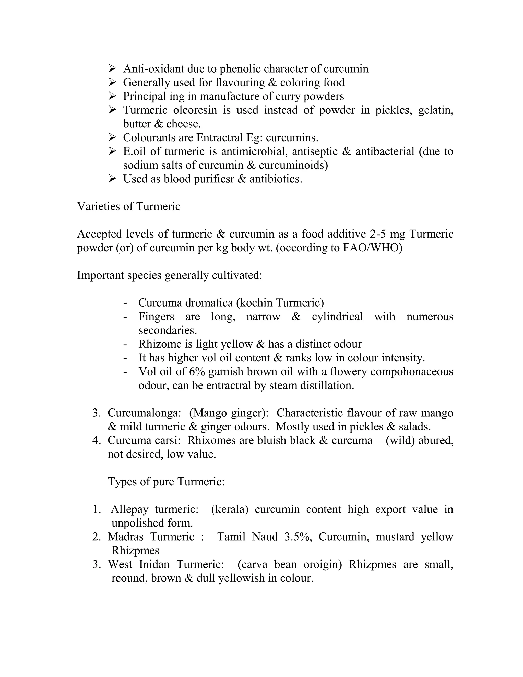  Anti-oxidant due to phenolic character of curcumin
 Generally used for flavouring & coloring food
 Principal ing in manufacture of curry powders
 Turmeric oleoresin is used instead of powder in pickles, gelatin,
butter & cheese.
 Colourants are Entractral Eg: curcumins.
 E.oil of turmeric is antimicrobial, antiseptic & antibacterial (due to
sodium salts of curcumin & curcuminoids)
 Used as blood purifiesr & antibiotics.
Varieties of Turmeric
Accepted levels of turmeric & curcumin as a food additive 2-5 mg Turmeric
powder (or) of curcumin per kg body wt. (occording to FAO/WHO)
Important species generally cultivated:
- Curcuma dromatica (kochin Turmeric)
- Fingers are long, narrow & cylindrical with numerous
secondaries.
- Rhizome is light yellow & has a distinct odour
- It has higher vol oil content & ranks low in colour intensity.
- Vol oil of 6% garnish brown oil with a flowery compohonaceous
odour, can be entractral by steam distillation.
3. Curcumalonga: (Mango ginger): Characteristic flavour of raw mango
& mild turmeric & ginger odours. Mostly used in pickles & salads.
4. Curcuma carsi: Rhixomes are bluish black & curcuma – (wild) abured,
not desired, low value.
Types of pure Turmeric:
1. Allepay turmeric: (kerala) curcumin content high export value in
unpolished form.
2. Madras Turmeric : Tamil Naud 3.5%, Curcumin, mustard yellow
Rhizpmes
3. West Inidan Turmeric: (carva bean oroigin) Rhizpmes are small,
reound, brown & dull yellowish in colour.
 
