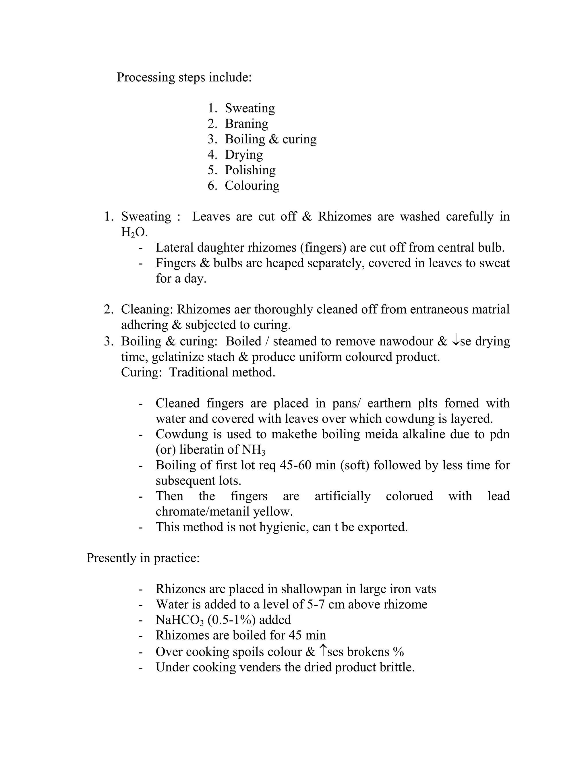 Processing steps include:
1. Sweating
2. Braning
3. Boiling & curing
4. Drying
5. Polishing
6. Colouring
1. Sweating : Leaves are cut off & Rhizomes are washed carefully in
H2O.
- Lateral daughter rhizomes (fingers) are cut off from central bulb.
- Fingers & bulbs are heaped separately, covered in leaves to sweat
for a day.
2. Cleaning: Rhizomes aer thoroughly cleaned off from entraneous matrial
adhering & subjected to curing.
3. Boiling & curing: Boiled / steamed to remove nawodour & se drying
time, gelatinize stach & produce uniform coloured product.
Curing: Traditional method.
- Cleaned fingers are placed in pans/ earthern plts forned with
water and covered with leaves over which cowdung is layered.
- Cowdung is used to makethe boiling meida alkaline due to pdn
(or) liberatin of NH3
- Boiling of first lot req 45-60 min (soft) followed by less time for
subsequent lots.
- Then the fingers are artificially colorued with lead
chromate/metanil yellow.
- This method is not hygienic, can t be exported.
Presently in practice:
- Rhizones are placed in shallowpan in large iron vats
- Water is added to a level of 5-7 cm above rhizome
- NaHCO3 (0.5-1%) added
- Rhizomes are boiled for 45 min
- Over cooking spoils colour & ses brokens %
- Under cooking venders the dried product brittle.
 