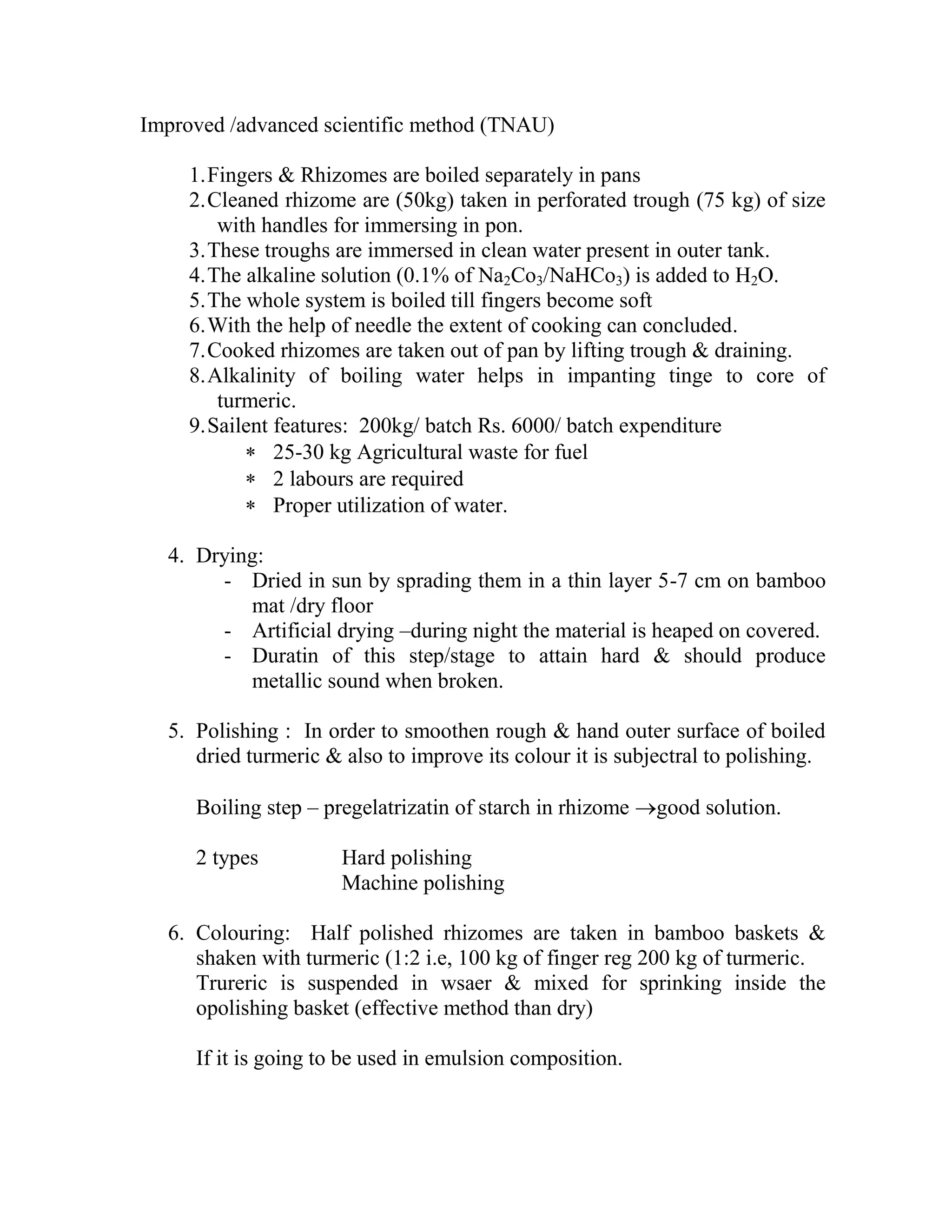 Improved /advanced scientific method (TNAU)
1.Fingers & Rhizomes are boiled separately in pans
2.Cleaned rhizome are (50kg) taken in perforated trough (75 kg) of size
with handles for immersing in pon.
3.These troughs are immersed in clean water present in outer tank.
4.The alkaline solution (0.1% of Na2Co3/NaHCo3) is added to H2O.
5.The whole system is boiled till fingers become soft
6.With the help of needle the extent of cooking can concluded.
7.Cooked rhizomes are taken out of pan by lifting trough & draining.
8.Alkalinity of boiling water helps in impanting tinge to core of
turmeric.
9.Sailent features: 200kg/ batch Rs. 6000/ batch expenditure
 25-30 kg Agricultural waste for fuel
 2 labours are required
 Proper utilization of water.
4. Drying:
- Dried in sun by sprading them in a thin layer 5-7 cm on bamboo
mat /dry floor
- Artificial drying –during night the material is heaped on covered.
- Duratin of this step/stage to attain hard & should produce
metallic sound when broken.
5. Polishing : In order to smoothen rough & hand outer surface of boiled
dried turmeric & also to improve its colour it is subjectral to polishing.
Boiling step – pregelatrizatin of starch in rhizome good solution.
2 types Hard polishing
Machine polishing
6. Colouring: Half polished rhizomes are taken in bamboo baskets &
shaken with turmeric (1:2 i.e, 100 kg of finger reg 200 kg of turmeric.
Trureric is suspended in wsaer & mixed for sprinking inside the
opolishing basket (effective method than dry)
If it is going to be used in emulsion composition.
 