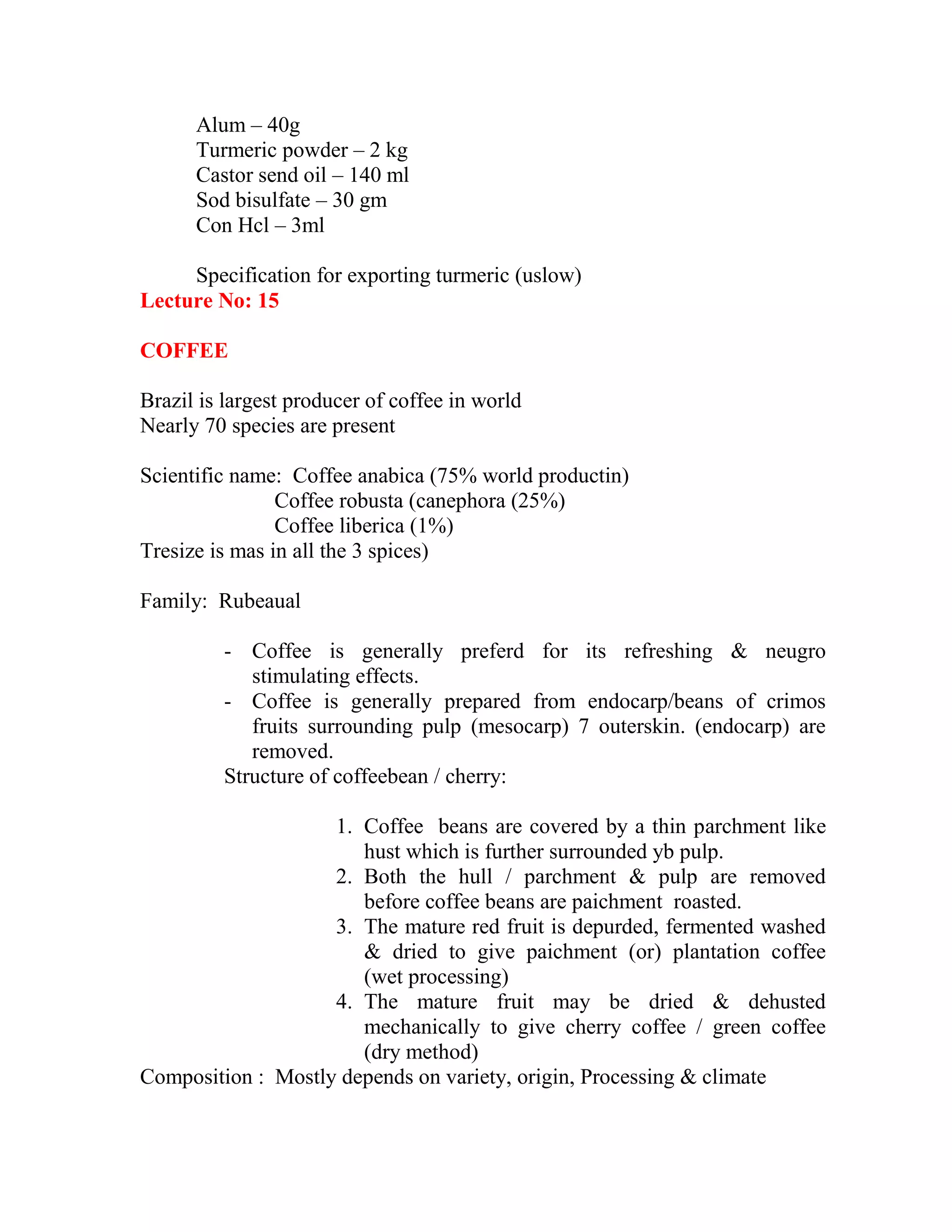 Alum – 40g
Turmeric powder – 2 kg
Castor send oil – 140 ml
Sod bisulfate – 30 gm
Con Hcl – 3ml
Specification for exporting turmeric (uslow)
Lecture No: 15
COFFEE
Brazil is largest producer of coffee in world
Nearly 70 species are present
Scientific name: Coffee anabica (75% world productin)
Coffee robusta (canephora (25%)
Coffee liberica (1%)
Tresize is mas in all the 3 spices)
Family: Rubeaual
- Coffee is generally preferd for its refreshing & neugro
stimulating effects.
- Coffee is generally prepared from endocarp/beans of crimos
fruits surrounding pulp (mesocarp) 7 outerskin. (endocarp) are
removed.
Structure of coffeebean / cherry:
1. Coffee beans are covered by a thin parchment like
hust which is further surrounded yb pulp.
2. Both the hull / parchment & pulp are removed
before coffee beans are paichment roasted.
3. The mature red fruit is depurded, fermented washed
& dried to give paichment (or) plantation coffee
(wet processing)
4. The mature fruit may be dried & dehusted
mechanically to give cherry coffee / green coffee
(dry method)
Composition : Mostly depends on variety, origin, Processing & climate
 