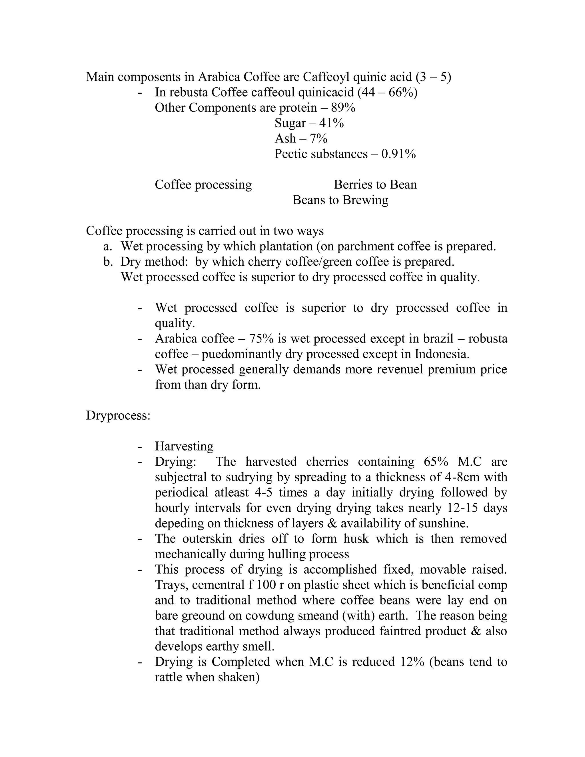 Main composents in Arabica Coffee are Caffeoyl quinic acid (3 – 5)
- In rebusta Coffee caffeoul quinicacid (44 – 66%)
Other Components are protein – 89%
Sugar – 41%
Ash – 7%
Pectic substances – 0.91%
Coffee processing Berries to Bean
Beans to Brewing
Coffee processing is carried out in two ways
a. Wet processing by which plantation (on parchment coffee is prepared.
b. Dry method: by which cherry coffee/green coffee is prepared.
Wet processed coffee is superior to dry processed coffee in quality.
- Wet processed coffee is superior to dry processed coffee in
quality.
- Arabica coffee – 75% is wet processed except in brazil – robusta
coffee – puedominantly dry processed except in Indonesia.
- Wet processed generally demands more revenuel premium price
from than dry form.
Dryprocess:
- Harvesting
- Drying: The harvested cherries containing 65% M.C are
subjectral to sudrying by spreading to a thickness of 4-8cm with
periodical atleast 4-5 times a day initially drying followed by
hourly intervals for even drying drying takes nearly 12-15 days
depeding on thickness of layers & availability of sunshine.
- The outerskin dries off to form husk which is then removed
mechanically during hulling process
- This process of drying is accomplished fixed, movable raised.
Trays, cementral f 100 r on plastic sheet which is beneficial comp
and to traditional method where coffee beans were lay end on
bare greound on cowdung smeand (with) earth. The reason being
that traditional method always produced faintred product & also
develops earthy smell.
- Drying is Completed when M.C is reduced 12% (beans tend to
rattle when shaken)
 