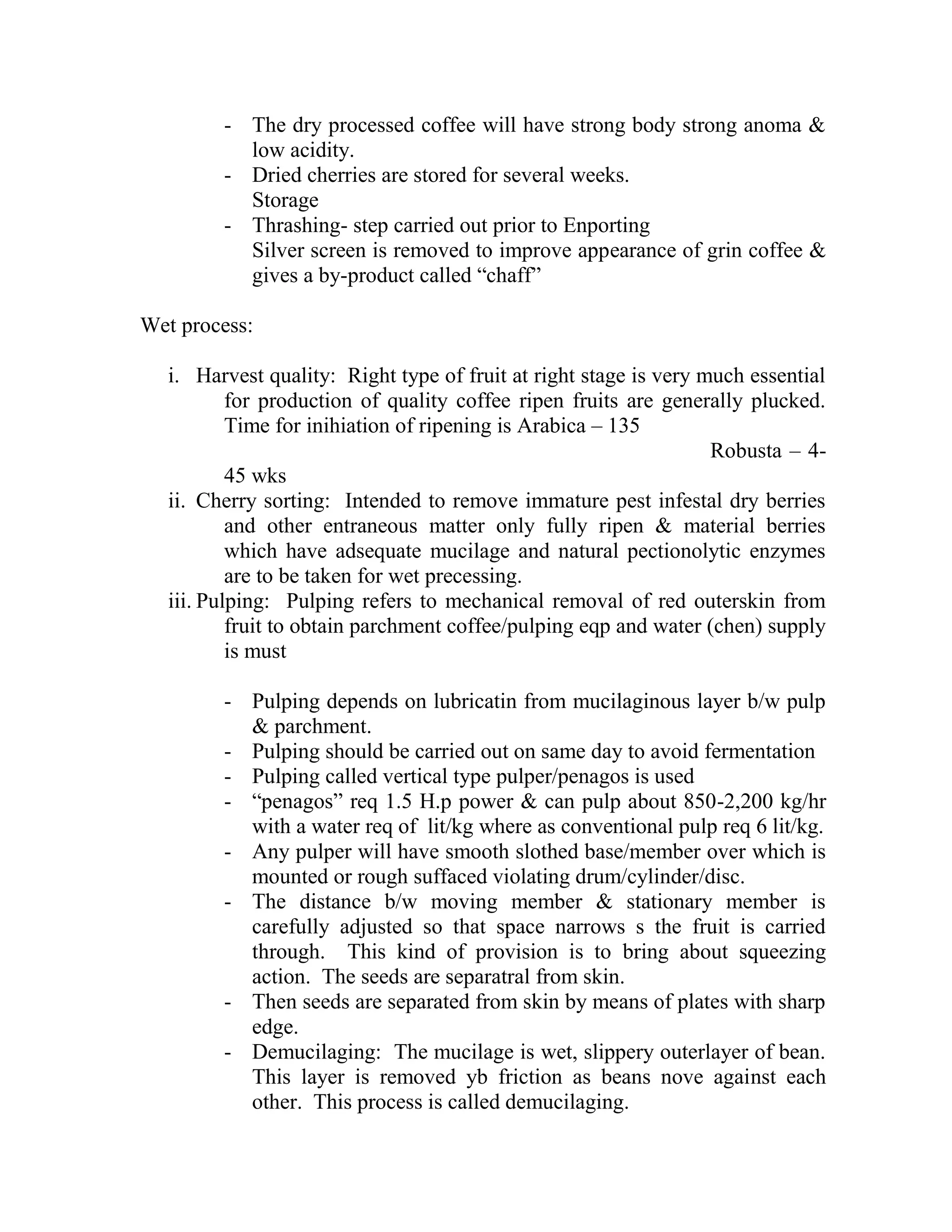 - The dry processed coffee will have strong body strong anoma &
low acidity.
- Dried cherries are stored for several weeks.
Storage
- Thrashing- step carried out prior to Enporting
Silver screen is removed to improve appearance of grin coffee &
gives a by-product called ―chaff‖
Wet process:
i. Harvest quality: Right type of fruit at right stage is very much essential
for production of quality coffee ripen fruits are generally plucked.
Time for inihiation of ripening is Arabica – 135
Robusta – 4-
45 wks
ii. Cherry sorting: Intended to remove immature pest infestal dry berries
and other entraneous matter only fully ripen & material berries
which have adsequate mucilage and natural pectionolytic enzymes
are to be taken for wet precessing.
iii. Pulping: Pulping refers to mechanical removal of red outerskin from
fruit to obtain parchment coffee/pulping eqp and water (chen) supply
is must
- Pulping depends on lubricatin from mucilaginous layer b/w pulp
& parchment.
- Pulping should be carried out on same day to avoid fermentation
- Pulping called vertical type pulper/penagos is used
- ―penagos‖ req 1.5 H.p power & can pulp about 850-2,200 kg/hr
with a water req of lit/kg where as conventional pulp req 6 lit/kg.
- Any pulper will have smooth slothed base/member over which is
mounted or rough suffaced violating drum/cylinder/disc.
- The distance b/w moving member & stationary member is
carefully adjusted so that space narrows s the fruit is carried
through. This kind of provision is to bring about squeezing
action. The seeds are separatral from skin.
- Then seeds are separated from skin by means of plates with sharp
edge.
- Demucilaging: The mucilage is wet, slippery outerlayer of bean.
This layer is removed yb friction as beans nove against each
other. This process is called demucilaging.
 