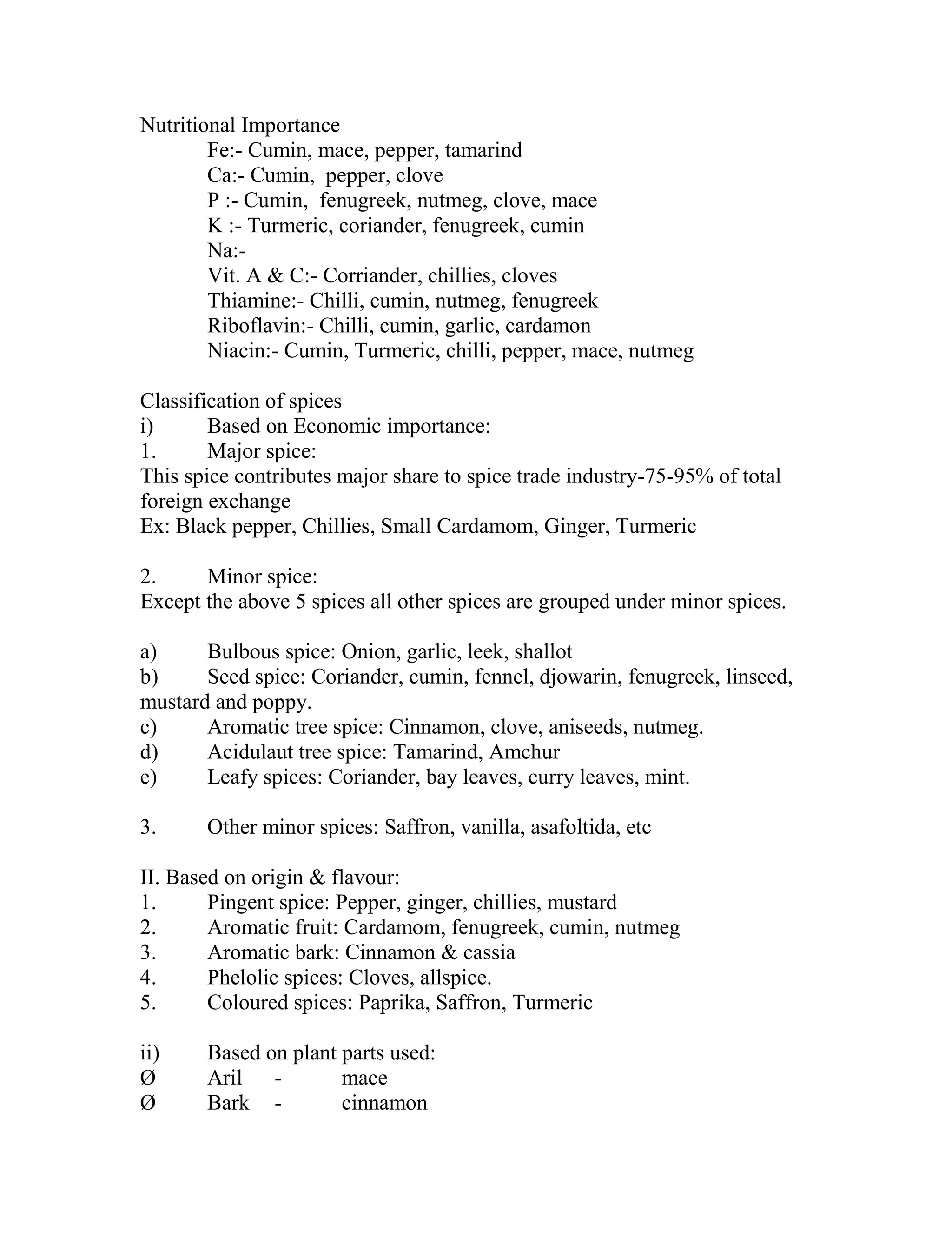 Nutritional Importance
Fe:- Cumin, mace, pepper, tamarind
Ca:- Cumin, pepper, clove
P :- Cumin, fenugreek, nutmeg, clove, mace
K :- Turmeric, coriander, fenugreek, cumin
Na:-
Vit. A & C:- Corriander, chillies, cloves
Thiamine:- Chilli, cumin, nutmeg, fenugreek
Riboflavin:- Chilli, cumin, garlic, cardamon
Niacin:- Cumin, Turmeric, chilli, pepper, mace, nutmeg
Classification of spices
i) Based on Economic importance:
1. Major spice:
This spice contributes major share to spice trade industry-75-95% of total
foreign exchange
Ex: Black pepper, Chillies, Small Cardamom, Ginger, Turmeric
2. Minor spice:
Except the above 5 spices all other spices are grouped under minor spices.
a) Bulbous spice: Onion, garlic, leek, shallot
b) Seed spice: Coriander, cumin, fennel, djowarin, fenugreek, linseed,
mustard and poppy.
c) Aromatic tree spice: Cinnamon, clove, aniseeds, nutmeg.
d) Acidulaut tree spice: Tamarind, Amchur
e) Leafy spices: Coriander, bay leaves, curry leaves, mint.
3. Other minor spices: Saffron, vanilla, asafoltida, etc
II. Based on origin & flavour:
1. Pingent spice: Pepper, ginger, chillies, mustard
2. Aromatic fruit: Cardamom, fenugreek, cumin, nutmeg
3. Aromatic bark: Cinnamon & cassia
4. Phelolic spices: Cloves, allspice.
5. Coloured spices: Paprika, Saffron, Turmeric
ii) Based on plant parts used:
Ø Aril - mace
Ø Bark - cinnamon
 