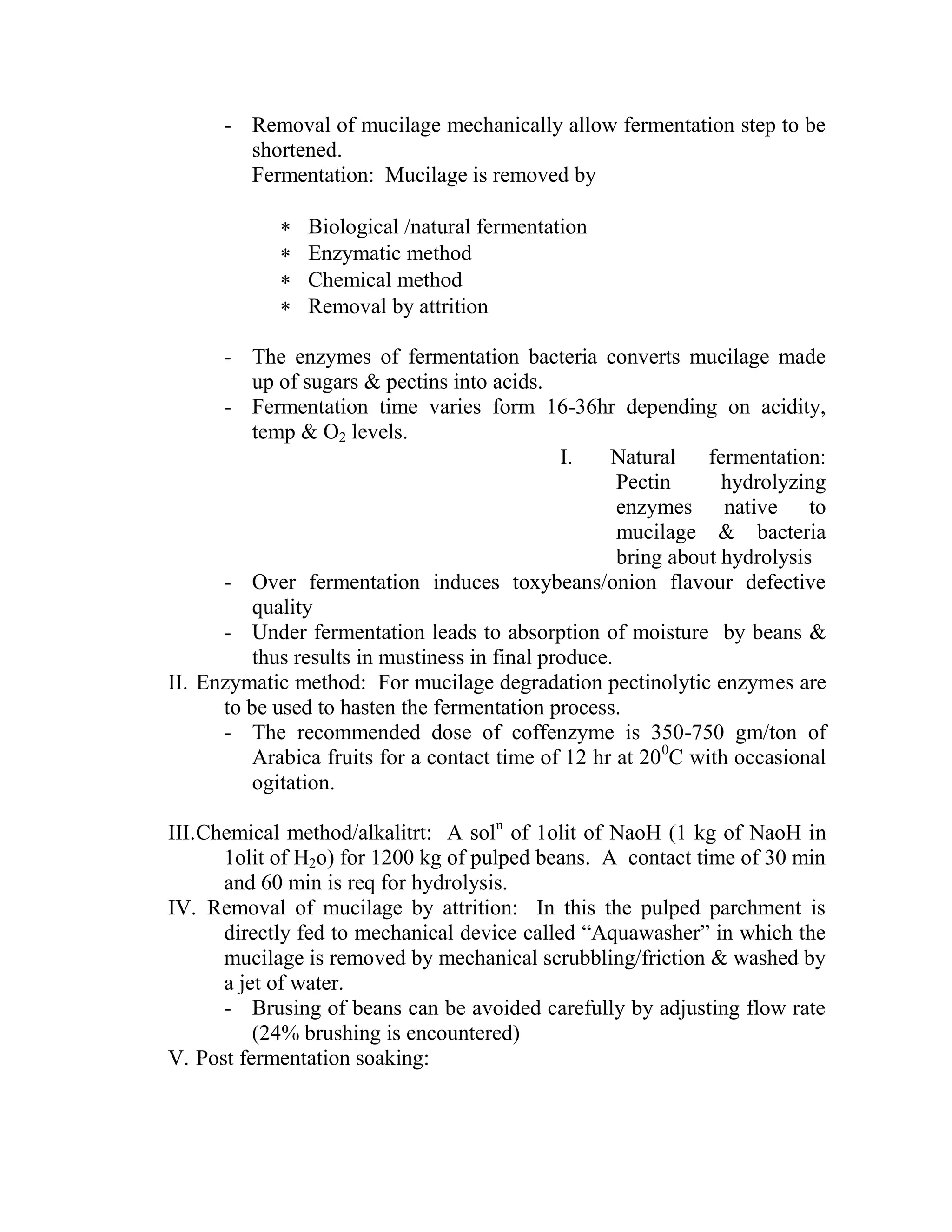 - Removal of mucilage mechanically allow fermentation step to be
shortened.
Fermentation: Mucilage is removed by
 Biological /natural fermentation
 Enzymatic method
 Chemical method
 Removal by attrition
- The enzymes of fermentation bacteria converts mucilage made
up of sugars & pectins into acids.
- Fermentation time varies form 16-36hr depending on acidity,
temp & O2 levels.
I. Natural fermentation:
Pectin hydrolyzing
enzymes native to
mucilage & bacteria
bring about hydrolysis
- Over fermentation induces toxybeans/onion flavour defective
quality
- Under fermentation leads to absorption of moisture by beans &
thus results in mustiness in final produce.
II. Enzymatic method: For mucilage degradation pectinolytic enzymes are
to be used to hasten the fermentation process.
- The recommended dose of coffenzyme is 350-750 gm/ton of
Arabica fruits for a contact time of 12 hr at 200
C with occasional
ogitation.
III.Chemical method/alkalitrt: A soln
of 1olit of NaoH (1 kg of NaoH in
1olit of H2o) for 1200 kg of pulped beans. A contact time of 30 min
and 60 min is req for hydrolysis.
IV. Removal of mucilage by attrition: In this the pulped parchment is
directly fed to mechanical device called ―Aquawasher‖ in which the
mucilage is removed by mechanical scrubbling/friction & washed by
a jet of water.
- Brusing of beans can be avoided carefully by adjusting flow rate
(24% brushing is encountered)
V. Post fermentation soaking:
 