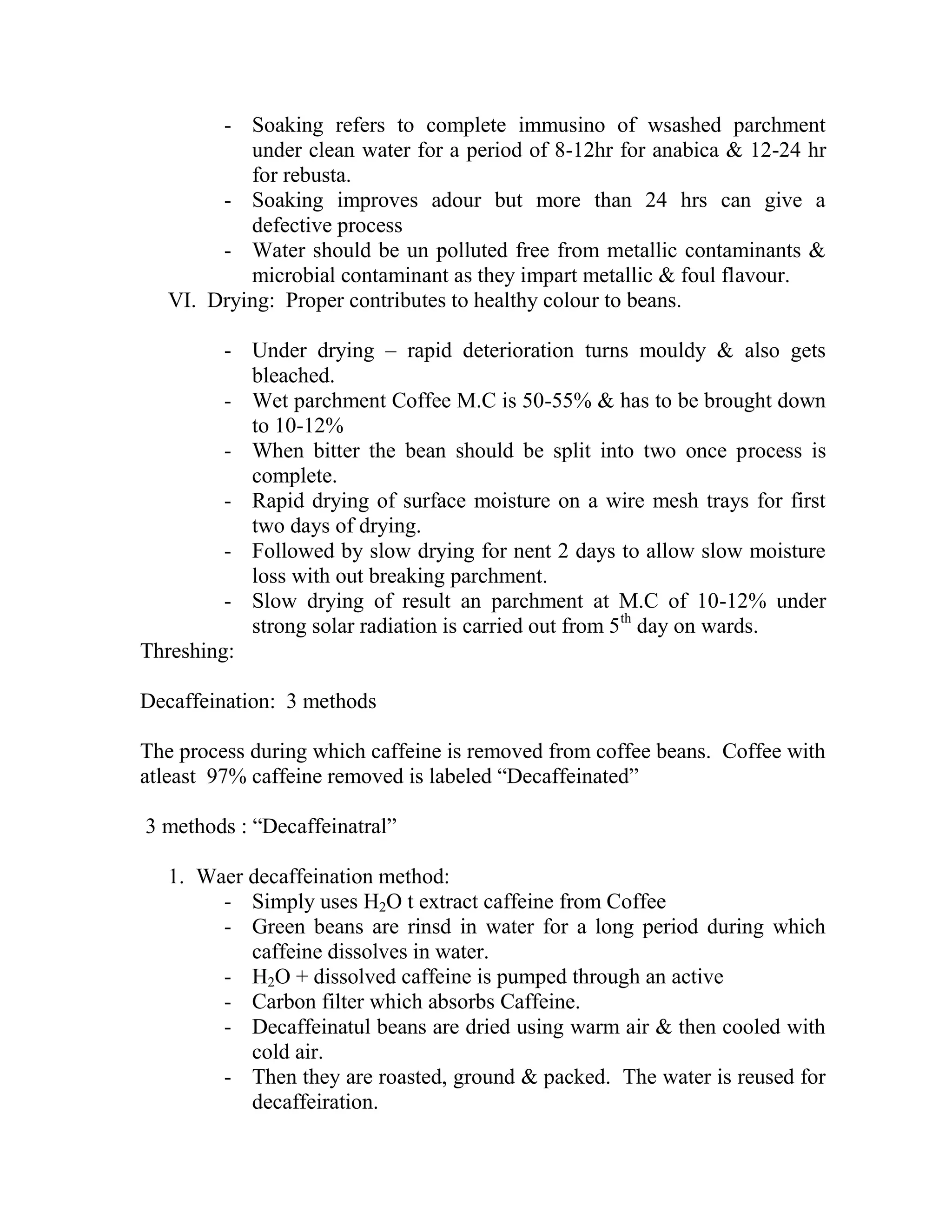 - Soaking refers to complete immusino of wsashed parchment
under clean water for a period of 8-12hr for anabica & 12-24 hr
for rebusta.
- Soaking improves adour but more than 24 hrs can give a
defective process
- Water should be un polluted free from metallic contaminants &
microbial contaminant as they impart metallic & foul flavour.
VI. Drying: Proper contributes to healthy colour to beans.
- Under drying – rapid deterioration turns mouldy & also gets
bleached.
- Wet parchment Coffee M.C is 50-55% & has to be brought down
to 10-12%
- When bitter the bean should be split into two once process is
complete.
- Rapid drying of surface moisture on a wire mesh trays for first
two days of drying.
- Followed by slow drying for nent 2 days to allow slow moisture
loss with out breaking parchment.
- Slow drying of result an parchment at M.C of 10-12% under
strong solar radiation is carried out from 5th
day on wards.
Threshing:
Decaffeination: 3 methods
The process during which caffeine is removed from coffee beans. Coffee with
atleast 97% caffeine removed is labeled ―Decaffeinated‖
3 methods : ―Decaffeinatral‖
1. Waer decaffeination method:
- Simply uses H2O t extract caffeine from Coffee
- Green beans are rinsd in water for a long period during which
caffeine dissolves in water.
- H2O + dissolved caffeine is pumped through an active
- Carbon filter which absorbs Caffeine.
- Decaffeinatul beans are dried using warm air & then cooled with
cold air.
- Then they are roasted, ground & packed. The water is reused for
decaffeiration.
 