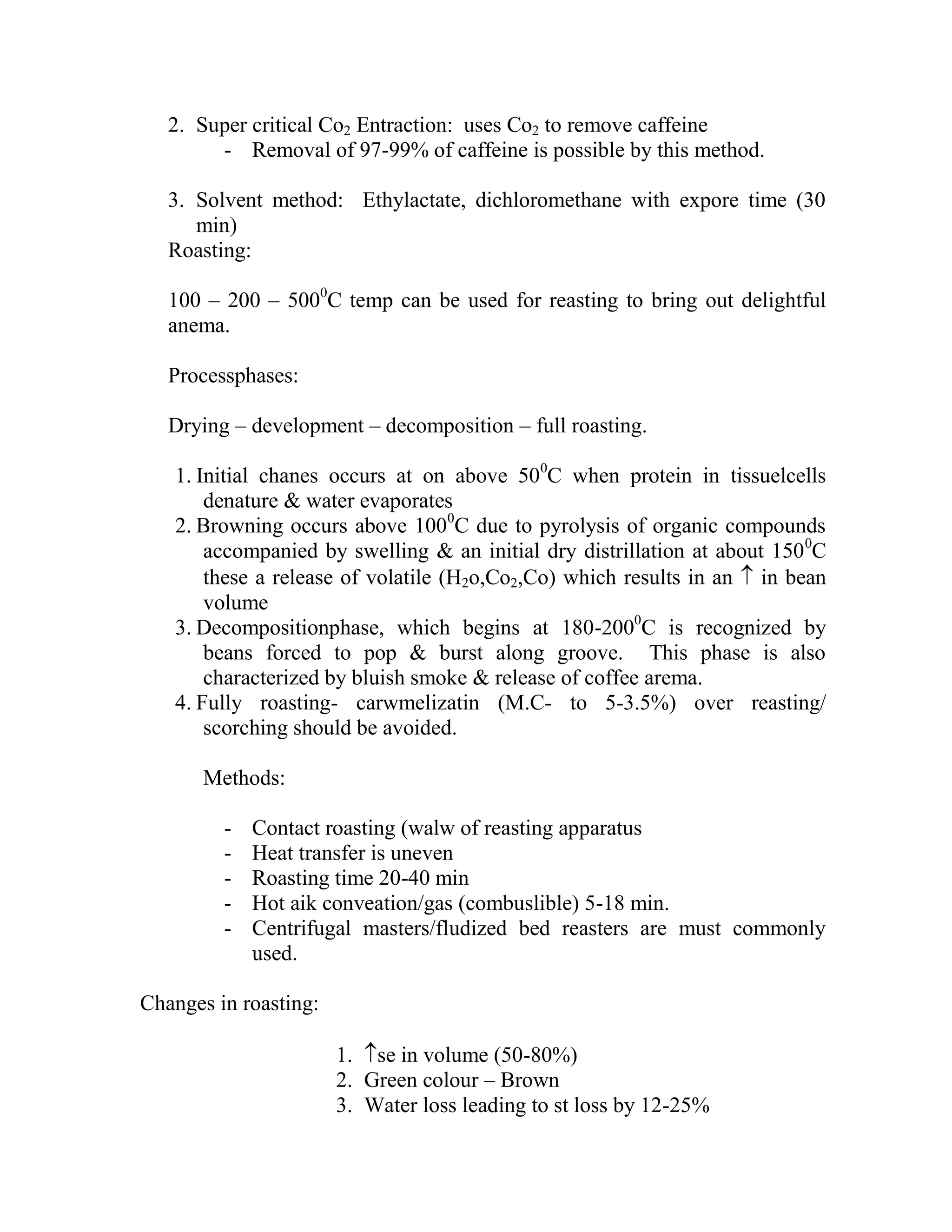 2. Super critical Co2 Entraction: uses Co2 to remove caffeine
- Removal of 97-99% of caffeine is possible by this method.
3. Solvent method: Ethylactate, dichloromethane with expore time (30
min)
Roasting:
100 – 200 – 5000
C temp can be used for reasting to bring out delightful
anema.
Processphases:
Drying – development – decomposition – full roasting.
1. Initial chanes occurs at on above 500
C when protein in tissuelcells
denature & water evaporates
2. Browning occurs above 1000
C due to pyrolysis of organic compounds
accompanied by swelling & an initial dry distrillation at about 1500
C
these a release of volatile (H2o,Co2,Co) which results in an  in bean
volume
3. Decompositionphase, which begins at 180-2000
C is recognized by
beans forced to pop & burst along groove. This phase is also
characterized by bluish smoke & release of coffee arema.
4. Fully roasting- carwmelizatin (M.C- to 5-3.5%) over reasting/
scorching should be avoided.
Methods:
- Contact roasting (walw of reasting apparatus
- Heat transfer is uneven
- Roasting time 20-40 min
- Hot aik conveation/gas (combuslible) 5-18 min.
- Centrifugal masters/fludized bed reasters are must commonly
used.
Changes in roasting:
1. se in volume (50-80%)
2. Green colour – Brown
3. Water loss leading to st loss by 12-25%
 