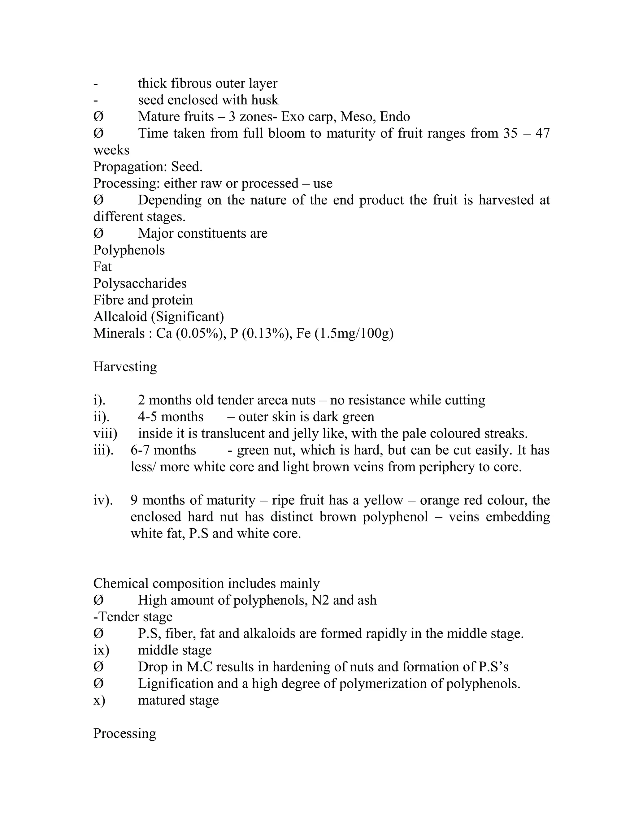 - thick fibrous outer layer
- seed enclosed with husk
Ø Mature fruits – 3 zones- Exo carp, Meso, Endo
Ø Time taken from full bloom to maturity of fruit ranges from 35 – 47
weeks
Propagation: Seed.
Processing: either raw or processed – use
Ø Depending on the nature of the end product the fruit is harvested at
different stages.
Ø Major constituents are
Polyphenols
Fat
Polysaccharides
Fibre and protein
Allcaloid (Significant)
Minerals : Ca (0.05%), P (0.13%), Fe (1.5mg/100g)
Harvesting
i). 2 months old tender areca nuts – no resistance while cutting
ii). 4-5 months – outer skin is dark green
viii) inside it is translucent and jelly like, with the pale coloured streaks.
iii). 6-7 months - green nut, which is hard, but can be cut easily. It has
less/ more white core and light brown veins from periphery to core.
iv). 9 months of maturity – ripe fruit has a yellow – orange red colour, the
enclosed hard nut has distinct brown polyphenol – veins embedding
white fat, P.S and white core.
Chemical composition includes mainly
Ø High amount of polyphenols, N2 and ash
-Tender stage
Ø P.S, fiber, fat and alkaloids are formed rapidly in the middle stage.
ix) middle stage
Ø Drop in M.C results in hardening of nuts and formation of P.S‘s
Ø Lignification and a high degree of polymerization of polyphenols.
x) matured stage
Processing
 