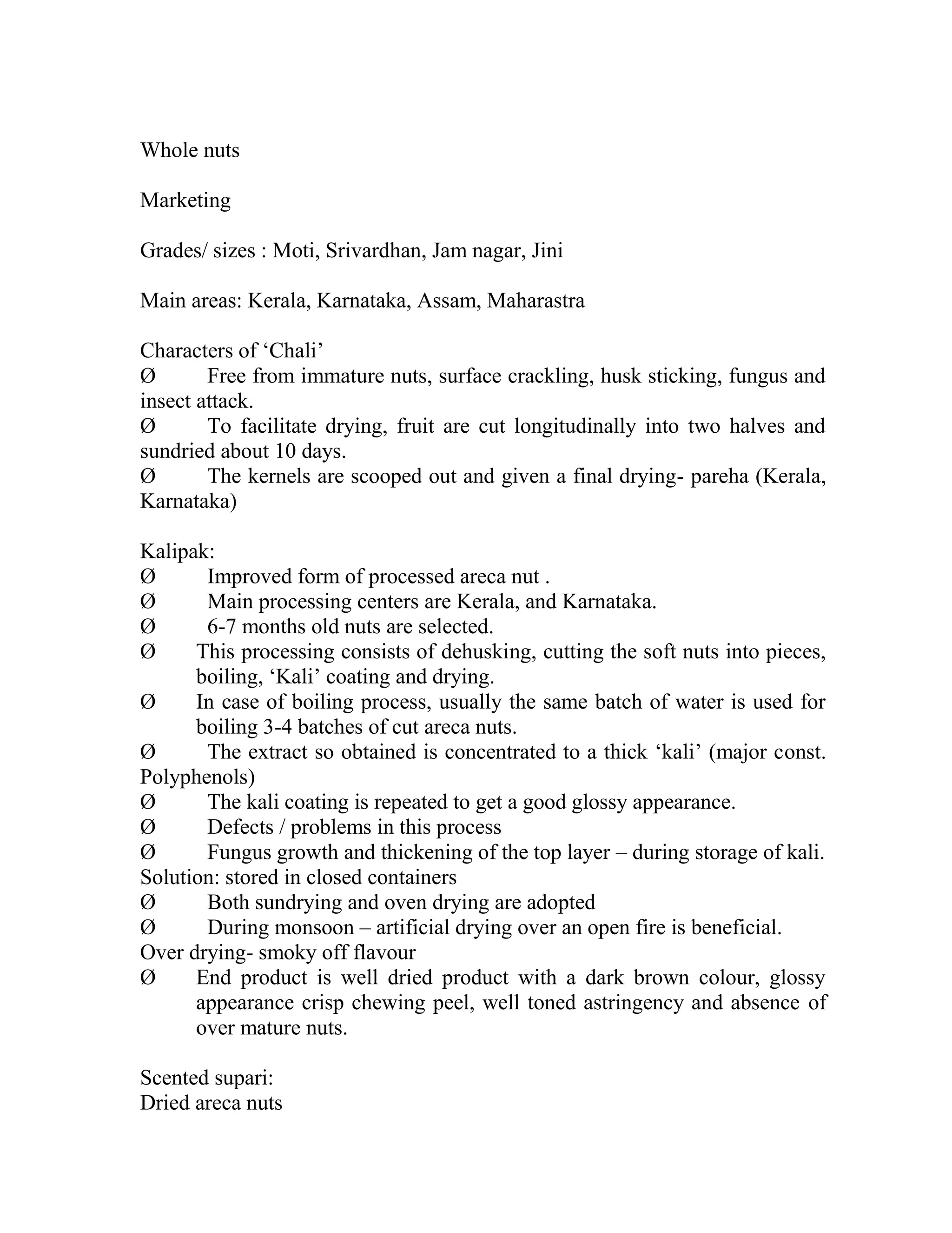 Whole nuts
Marketing
Grades/ sizes : Moti, Srivardhan, Jam nagar, Jini
Main areas: Kerala, Karnataka, Assam, Maharastra
Characters of ‗Chali‘
Ø Free from immature nuts, surface crackling, husk sticking, fungus and
insect attack.
Ø To facilitate drying, fruit are cut longitudinally into two halves and
sundried about 10 days.
Ø The kernels are scooped out and given a final drying- pareha (Kerala,
Karnataka)
Kalipak:
Ø Improved form of processed areca nut .
Ø Main processing centers are Kerala, and Karnataka.
Ø 6-7 months old nuts are selected.
Ø This processing consists of dehusking, cutting the soft nuts into pieces,
boiling, ‗Kali‘ coating and drying.
Ø In case of boiling process, usually the same batch of water is used for
boiling 3-4 batches of cut areca nuts.
Ø The extract so obtained is concentrated to a thick ‗kali‘ (major const.
Polyphenols)
Ø The kali coating is repeated to get a good glossy appearance.
Ø Defects / problems in this process
Ø Fungus growth and thickening of the top layer – during storage of kali.
Solution: stored in closed containers
Ø Both sundrying and oven drying are adopted
Ø During monsoon – artificial drying over an open fire is beneficial.
Over drying- smoky off flavour
Ø End product is well dried product with a dark brown colour, glossy
appearance crisp chewing peel, well toned astringency and absence of
over mature nuts.
Scented supari:
Dried areca nuts
 