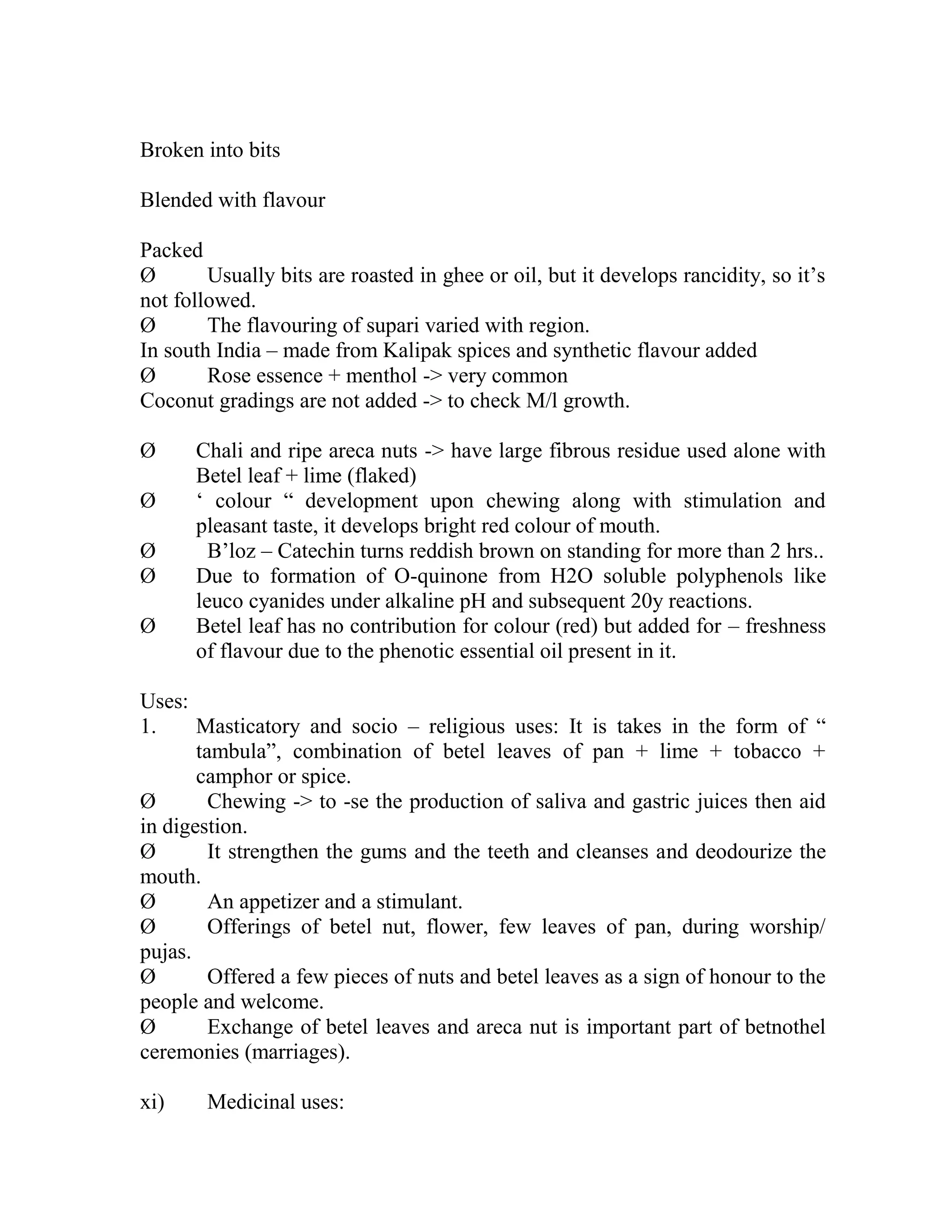 Broken into bits
Blended with flavour
Packed
Ø Usually bits are roasted in ghee or oil, but it develops rancidity, so it‘s
not followed.
Ø The flavouring of supari varied with region.
In south India – made from Kalipak spices and synthetic flavour added
Ø Rose essence + menthol -> very common
Coconut gradings are not added -> to check M/l growth.
Ø Chali and ripe areca nuts -> have large fibrous residue used alone with
Betel leaf + lime (flaked)
Ø ‗ colour ― development upon chewing along with stimulation and
pleasant taste, it develops bright red colour of mouth.
Ø B‘loz – Catechin turns reddish brown on standing for more than 2 hrs..
Ø Due to formation of O-quinone from H2O soluble polyphenols like
leuco cyanides under alkaline pH and subsequent 20y reactions.
Ø Betel leaf has no contribution for colour (red) but added for – freshness
of flavour due to the phenotic essential oil present in it.
Uses:
1. Masticatory and socio – religious uses: It is takes in the form of ―
tambula‖, combination of betel leaves of pan + lime + tobacco +
camphor or spice.
Ø Chewing -> to -se the production of saliva and gastric juices then aid
in digestion.
Ø It strengthen the gums and the teeth and cleanses and deodourize the
mouth.
Ø An appetizer and a stimulant.
Ø Offerings of betel nut, flower, few leaves of pan, during worship/
pujas.
Ø Offered a few pieces of nuts and betel leaves as a sign of honour to the
people and welcome.
Ø Exchange of betel leaves and areca nut is important part of betnothel
ceremonies (marriages).
xi) Medicinal uses:
 