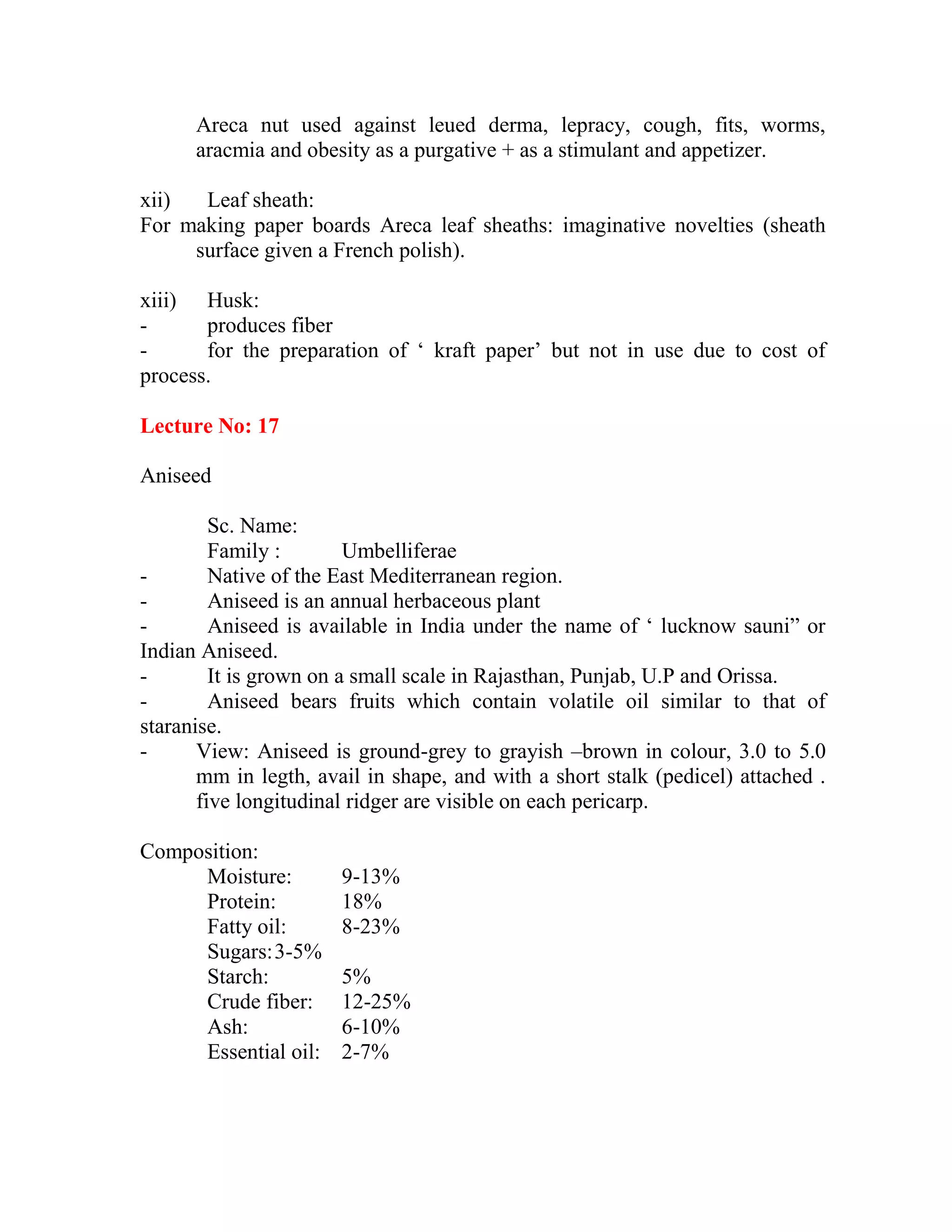 Areca nut used against leued derma, lepracy, cough, fits, worms,
aracmia and obesity as a purgative + as a stimulant and appetizer.
xii) Leaf sheath:
For making paper boards Areca leaf sheaths: imaginative novelties (sheath
surface given a French polish).
xiii) Husk:
- produces fiber
- for the preparation of ‗ kraft paper‘ but not in use due to cost of
process.
Lecture No: 17
Aniseed
Sc. Name:
Family : Umbelliferae
- Native of the East Mediterranean region.
- Aniseed is an annual herbaceous plant
- Aniseed is available in India under the name of ‗ lucknow sauni‖ or
Indian Aniseed.
- It is grown on a small scale in Rajasthan, Punjab, U.P and Orissa.
- Aniseed bears fruits which contain volatile oil similar to that of
staranise.
- View: Aniseed is ground-grey to grayish –brown in colour, 3.0 to 5.0
mm in legth, avail in shape, and with a short stalk (pedicel) attached .
five longitudinal ridger are visible on each pericarp.
Composition:
Moisture: 9-13%
Protein: 18%
Fatty oil: 8-23%
Sugars:3-5%
Starch: 5%
Crude fiber: 12-25%
Ash: 6-10%
Essential oil: 2-7%
 