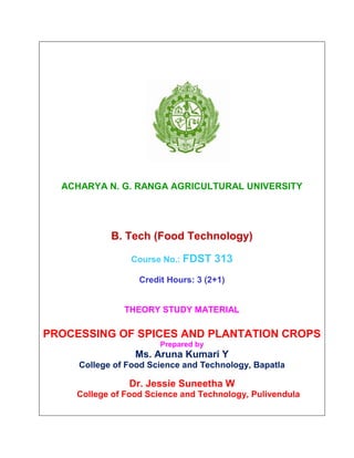 ACHARYA N. G. RANGA AGRICULTURAL UNIVERSITY
B. Tech (Food Technology)
Course No.: FDST 313
Credit Hours: 3 (2+1)
THEORY STUDY MATERIAL
PROCESSING OF SPICES AND PLANTATION CROPS
Prepared by
Ms. Aruna Kumari Y
College of Food Science and Technology, Bapatla
Dr. Jessie Suneetha W
College of Food Science and Technology, Pulivendula
 