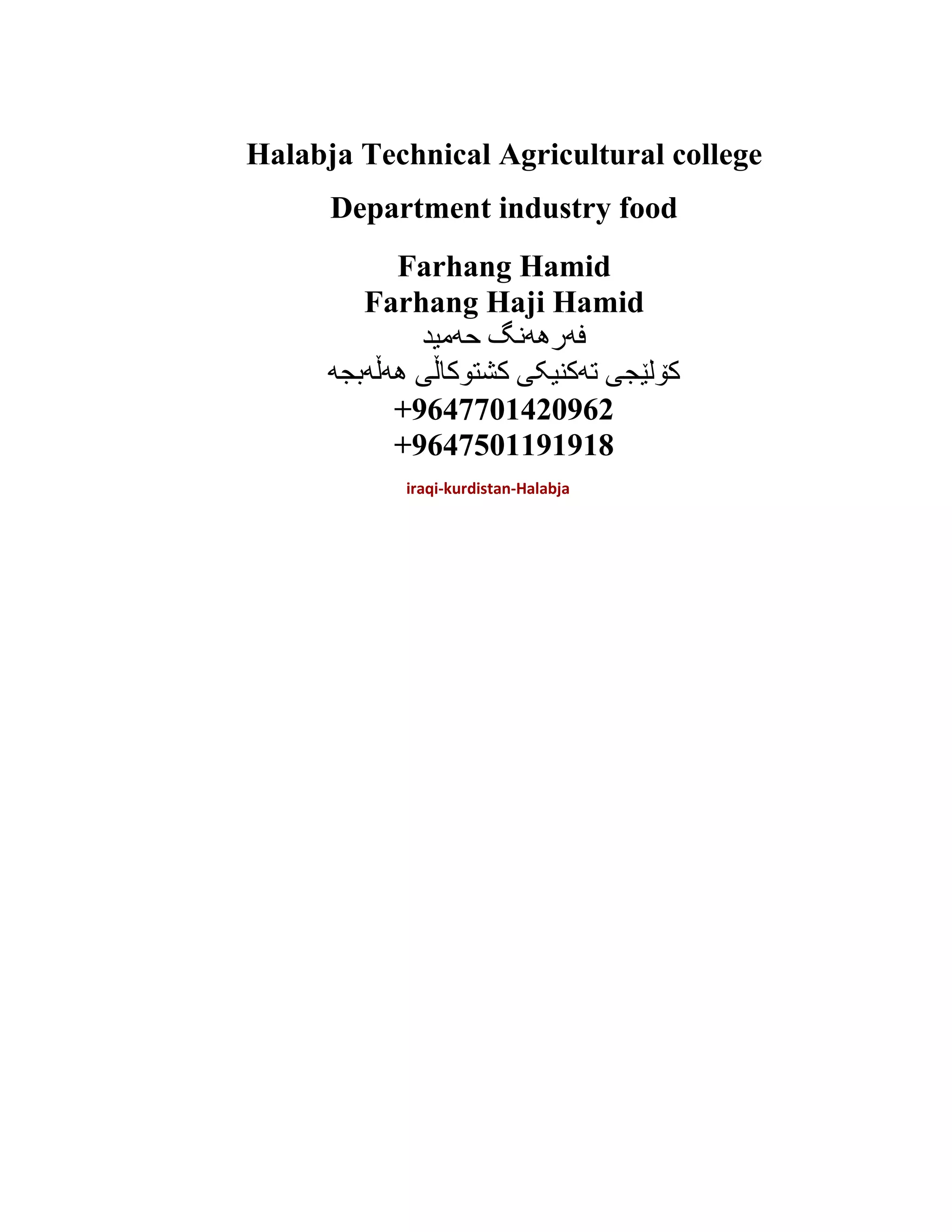 Halabja Technical Agricultural college
Department industry food
Farhang Hamid
Farhang Haji Hamid
‫حەمید‬ ‫فەرهەنگ‬
‫هەڵەبجە‬ ‫کشتوکاڵی‬ ‫تەکنیکی‬ ‫کۆلێجی‬
+9647701420962
+9647501191918
iraqi-kurdistan-Halabja
 