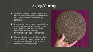 ● While not always required, some teas
require additional aging, fermentation,
or baking to reach their drinking
potential.
● A green tea puerh, prior to curing into
a post-fermented tea, is often bitter
and harsh in taste, but becomes
sweet and mellow through
fermentation by age or dampness.
● Flavoured teas are manufactured in
this stage by spraying the tea with
aromas and flavours or by storing
them with their flavorings.
Aging/Curing
 