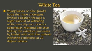 ● Young leaves or new growth
buds that have undergone
limited oxidation through a
slight amount of withering
while naturally sun dried or
specifically withered and then
halting the oxidative processes
by baking with with the optimal
withering conditions at 30
degree celsius.
White Tea
 