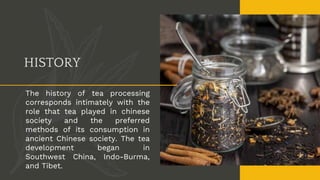 HISTORY
The history of tea processing
corresponds intimately with the
role that tea played in chinese
society and the preferred
methods of its consumption in
ancient Chinese society. The tea
development began in
Southwest China, Indo-Burma,
and Tibet.
 