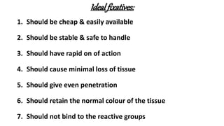 Ideal fixatives:
1. Should be cheap & easily available
2. Should be stable & safe to handle
3. Should have rapid on of action
4. Should cause minimal loss of tissue
5. Should give even penetration
6. Should retain the normal colour of the tissue
7. Should not bind to the reactive groups
 