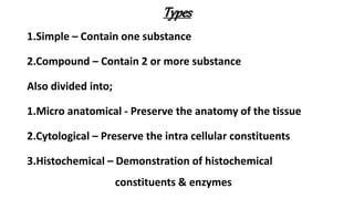 Types
1.Simple – Contain one substance
2.Compound – Contain 2 or more substance
Also divided into;
1.Micro anatomical - Preserve the anatomy of the tissue
2.Cytological – Preserve the intra cellular constituents
3.Histochemical – Demonstration of histochemical
constituents & enzymes
 