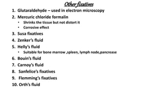 Otherfixatives
1. Glutaraldehyde – used in electron microscopy
2. Mercuric chloride formalin
• Shrinks the tissue but not distort it
• Corrosive effect
3. Susa fixatives
4. Zenker’s fluid
5. Helly’s fluid
• Suitable for bone marrow ,spleen, lymph node,pancrease
6. Bouin’s fluid
7. Carnoy’s fluid
8. Sanfelice’s fixatives
9. Flemming’s fixatives
10. Orth’s fluid
 