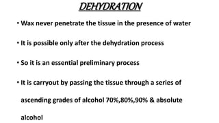 DEHYDRATION
• Wax never penetrate the tissue in the presence of water
• It is possible only after the dehydration process
• So it is an essential preliminary process
• It is carryout by passing the tissue through a series of
ascending grades of alcohol 70%,80%,90% & absolute
alcohol
 