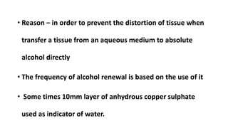 • Reason – in order to prevent the distortion of tissue when
transfer a tissue from an aqueous medium to absolute
alcohol directly
• The frequency of alcohol renewal is based on the use of it
• Some times 10mm layer of anhydrous copper sulphate
used as indicator of water.
 