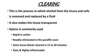 CLEARING
• This is the process in which alcohol from the tissue and cells
is removed and replaced by a fluid
• It also makes the tissue transparent
• Xylene is commonly used
• Rapid in action
• Readily eliminated in the paraffin oven
• 3mm tissue blocks cleared in 15 to 30 minutes
• Toxic & Highly inflammable
 