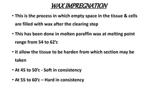 WAXIMPREGNATION
• This is the process in which empty space in the tissue & cells
are filled with wax after the clearing step
• This has been done in molten paraffin wax at melting point
range from 54 to 62’c
• It allow the tissue to be harden from which section may be
taken
• At 45 to 50’c - Soft in consistency
• At 55 to 60’c – Hard in consistency
 