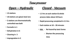 Tissueprocessor
Open – Hydraulic
• 12 stations
• 10 stations are glassl steel Jars
• 2 stations are thermostatically
controlled wax bath
• Formalin in 1
• Dehydration in 6
• Cleaning in 3
• Impregnation in 2
Closed - Vacuum
• 1.5 hrs at each station & whole
process takes about 18 hours
• Rapid processing completed in 2.5 hrs
• Each station at 10 – 20 minutes
• Adv - No hazard by toxic fumes
- Shorten the processing
time
 