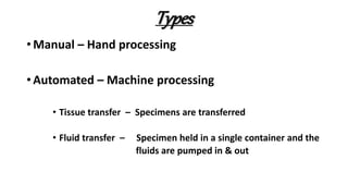Types
• Manual – Hand processing
• Automated – Machine processing
• Tissue transfer – Specimens are transferred
• Fluid transfer – Specimen held in a single container and the
fluids are pumped in & out
 