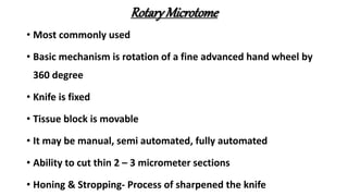 RotaryMicrotome
• Most commonly used
• Basic mechanism is rotation of a fine advanced hand wheel by
360 degree
• Knife is fixed
• Tissue block is movable
• It may be manual, semi automated, fully automated
• Ability to cut thin 2 – 3 micrometer sections
• Honing & Stropping- Process of sharpened the knife
 