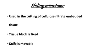 Sliding microtome
• Used in the cutting of cellulose nitrate embedded
tissue
• Tissue block is fixed
• Knife is movable
 