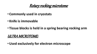 Rotary rockingmicrotome
• Commonly used in cryostats
• Knife is immovable
• Tissue blocks is held in a spring bearing rocking arm
ULTRAMICROTOME:
• Used exclusively for electron microscope
 